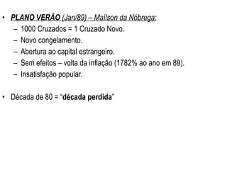 PLANO VERÃO  (Jan/89) – Maílson da Nóbrega: 1000 Cruzados = 1 Cruzado Novo. Novo congelamento. Abertura ao capital estrangeiro. Sem efeitos – volta da inflação (1782% ao ano em 89). Insatisfação popular. Década de 80 = “ década perdida ” 