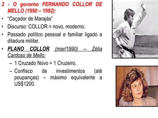 2 - O governo FERNANDO COLLOR DE MELLO (1990 – 1992): “ Caçador de Marajás” Discurso: COLLOR = novo, moderno. Passado político pessoal e familiar ligado a ditadura militar. PLANO COLLOR  (mar/1990) – Zélia Cardoso de Mello: 1 Cruzado Novo = 1 Cruzeiro. Confisco de investimentos (até poupanças) – máximo equivalente a US$1200. 