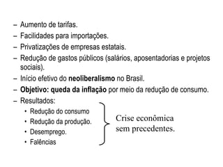 Aumento de tarifas. Facilidades para importações. Privatizações de empresas estatais. Redução de gastos públicos (salários, aposentadorias e projetos sociais). Início efetivo do  neoliberalismo  no Brasil. Objetivo: queda da inflação  por meio da redução de consumo. Resultados: Redução do consumo Redução da produção. Desemprego. Falências Crise econômica sem precedentes. 