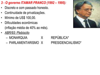3 - O governo ITAMAR FRANCO (1992 – 1995): Discreto e com passado honesto. Continuidade de privatizações. Mínimo de US$ 100,00. Dificuldades econômicas  (inflação média de 40% ao mês). ABR/93: Plebiscito MONARQUIA X REPÚBLICA* PARLAMENTARISMO X PRESIDENCIALISMO* 