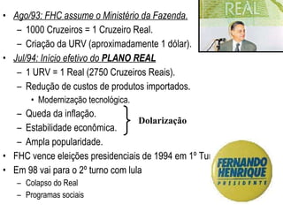 Ago/93: FHC assume o Ministério da Fazenda. 1000 Cruzeiros = 1 Cruzeiro Real. Criação da URV (aproximadamente 1 dólar). Jul/94: Início efetivo do  PLANO REAL 1 URV = 1 Real (2750 Cruzeiros Reais). Redução de custos de produtos importados. Modernização tecnológica. Queda da inflação. Estabilidade econômica. Ampla popularidade. FHC vence eleições presidenciais de 1994 em 1º Turno. Em 98 vai para o 2º turno com lula Colapso do Real  Programas sociais Dolarização 