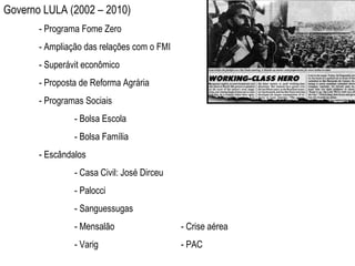 Governo LULA (2002 – 2010) - Programa Fome Zero - Ampliação das relações com o FMI - Superávit econômico - Proposta de Reforma Agrária - Programas Sociais - Bolsa Escola  - Bolsa Família - Escândalos - Casa Civil: José Dirceu - Palocci - Sanguessugas - Mensalão - Crise aérea - Varig - PAC 