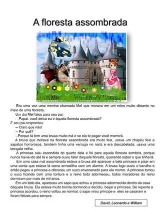 A floresta assombrada

Era uma vez uma menina chamada Mel que morava em um reino muito distante no
meio de uma floresta.
Um dia Mel falou para seu pai:
-- Papai, você deixa eu ir àquela floresta assombrada?
E seu pai respondeu:
-- Claro que não!
-- Por quê?
--Porque lá tem uma bruxa muito má e se ela te pegar você morrerá.
A bruxa que morava na floresta assombrada era muito feia, usava um chapéu feio e
sapatos horrorosos, também tinha uma verruga no nariz e era descabelada, usava uma
bengala velha.
A princesa saiu escondida do quarto dela e foi para aquela floresta sombria, porque
nunca havia ido até lá e sempre ouviu falar daquela floresta, querendo saber o que tinha lá.
Em uma casa mal assombrada estava a bruxa até aparecer a bela princesa e pisar em
uma corda que estava lá como armadilha com um alarme. A bruxa logo ouviu o barulho e
então pegou a princesa e ofereceu um suco envenenado para ela morrer. A princesa tomou
o suco ficando com uma tontura e o reino todo adormeceu, todos moradores do reino
dormiram por mais de mil anos.
Em um belo dia, apareceu um sapo que achou a princesa adormecida dentro da casa
daquela bruxa. Ela estava muito bonita dormindo e decidiu beijar a princesa. De repente a
princesa acordou, o reino voltou ao normal, o sapo virou príncipe e eles se casaram e
foram felizes para sempre.
David, Leonardo e William

 