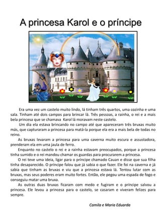 A princesa Karol e o príncipe

Era uma vez um castelo muito lindo, lá tinham três quartos, uma cozinha e uma
sala. Tinham até dois campos para brincar lá. Três pessoas, a rainha, o rei e a mais
bela princesa que se chamava Karol lá moravam neste castelo.
Um dia ela estava brincando no campo até que apareceram três bruxas muito
más, que capturaram a princesa para matá-la porque ela era a mais bela de todas no
reino.
As bruxas levaram a princesa para uma caverna muito escura e assustadora,
prenderam ela em uma jaula de ferro.
Enquanto no castelo o rei e a rainha estavam preocupados, porque a princesa
tinha sumido e o rei mandou chamar os guardas para procurarem a princesa.
O rei teve uma ideia, ligar para o príncipe chamado Cauan e disse que sua filha
tinha desaparecido. O príncipe falou que já sabia o que fazer. Ele foi na caverna e já
sabia que tinham as bruxas e viu que a princesa estava lá. Tentou lutar com as
bruxas, mas seus poderes eram muito fortes. Então, ele pegou uma espada de fogo e
conseguiu matar uma bruxa.
As outras duas bruxas ficaram com medo e fugiram e o príncipe salvou a
princesa. Ele levou a princesa para o castelo, se casaram e viveram felizes para
sempre.
Camila e Maria Eduarda

 