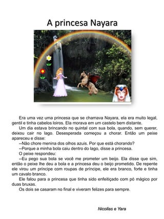 A princesa Nayara

Era uma vez uma princesa que se chamava Nayara, ela era muito legal,
gentil e tinha cabelos loiros. Ela morava em um castelo bem distante.
Um dia estava brincando no quintal com sua bola, quando, sem querer,
deixou cair no lago. Desesperada começou a chorar. Então um peixe
apareceu e disse:
--Não chore menina dos olhos azuis. Por que está chorando?
--Porque a minha bola caiu dentro do lago, disse a princesa.
O peixe respondeu:
--Eu pego sua bola se você me prometer um beijo. Ela disse que sim,
então o peixe lhe deu a bola e a princesa deu o beijo prometido. De repente
ele virou um príncipe com roupas de príncipe, ele era branco, forte e tinha
um cavalo branco.
Ele falou para a princesa que tinha sido enfeitiçado com pó mágico por
duas bruxas.
Os dois se casaram no final e viveram felizes para sempre.

Nicollas e Yara

 