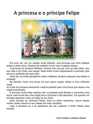 A princesa e o príncipe Felipe

Era uma vez, em um castelo muito distante, uma princesa que tinha cabelos
pretos e olhos azuis. Gostava de vestidos na cor rosa e sapatos baixos.
A princesa se chamava Melissa, morava com seu pai, com as três irmãs, com
sua mãe e um irmão, seu caçula. Suas irmãs viviam desprezando a princesa, pois
ela era a preferida dos seus pais.
Certo dia, as irmãs planejaram matar a Melissa, porque invejavam sua beleza e
bondade.
Na floresta, havia uma bruxa má que usava roupas velhas e vivia colhendo
maçã.
As irmãs da princesa resolveram matá-la pedindo para uma bruxa que desse uma
maçã envenenada.
A princesa muito triste resolveu dar um passeio pela floresta e encontrou uma
bruxa, esta bruxa deu uma maçã para a princesa e ela desmaiou. Foi quando um
príncipe apareceu e deu um beijo no seu rosto.
Esse príncipe se chamava Felipe, tinha os olhos castanhos, usava roupas
verdes, botas marrons e seu cabelo era meio vermelho.
Logo a princesa viu e se apaixonou por ele, casaram e foram felizes para
sempre.

Anne Cristine e Gustavo Soares

 