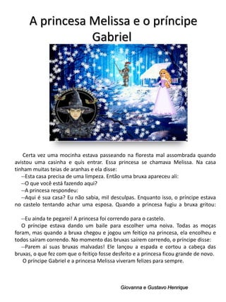 A princesa Melissa e o príncipe
Gabriel

Certa vez uma mocinha estava passeando na floresta mal assombrada quando
avistou uma casinha e quis entrar. Essa princesa se chamava Melissa. Na casa
tinham muitas teias de aranhas e ela disse:
--Esta casa precisa de uma limpeza. Então uma bruxa apareceu ali:
--O que você está fazendo aqui?
--A princesa respondeu:
--Aqui é sua casa? Eu não sabia, mil desculpas. Enquanto isso, o príncipe estava
no castelo tentando achar uma esposa. Quando a princesa fugiu a bruxa gritou:
--Eu ainda te pegarei! A princesa foi correndo para o castelo.
O príncipe estava dando um baile para escolher uma noiva. Todas as moças
foram, mas quando a bruxa chegou e jogou um feitiço na princesa, ela encolheu e
todos saíram correndo. No momento das bruxas saírem correndo, o príncipe disse:
--Parem aí suas bruxas malvadas! Ele lançou a espada e cortou a cabeça das
bruxas, o que fez com que o feitiço fosse desfeito e a princesa ficou grande de novo.
O príncipe Gabriel e a princesa Melissa viveram felizes para sempre.

Giovanna e Gustavo Henrique

 