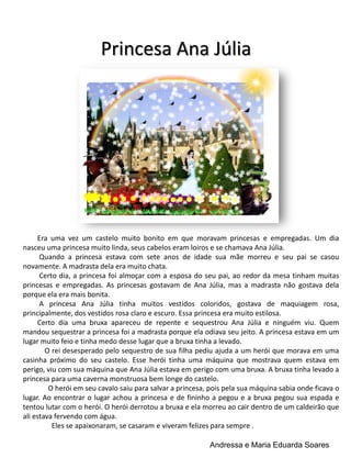 Princesa Ana Júlia

Era uma vez um castelo muito bonito em que moravam princesas e empregadas. Um dia
nasceu uma princesa muito linda, seus cabelos eram loiros e se chamava Ana Júlia.
Quando a princesa estava com sete anos de idade sua mãe morreu e seu pai se casou
novamente. A madrasta dela era muito chata.
Certo dia, a princesa foi almoçar com a esposa do seu pai, ao redor da mesa tinham muitas
princesas e empregadas. As princesas gostavam de Ana Júlia, mas a madrasta não gostava dela
porque ela era mais bonita.
A princesa Ana Júlia tinha muitos vestidos coloridos, gostava de maquiagem rosa,
principalmente, dos vestidos rosa claro e escuro. Essa princesa era muito estilosa.
Certo dia uma bruxa apareceu de repente e sequestrou Ana Júlia e ninguém viu. Quem
mandou sequestrar a princesa foi a madrasta porque ela odiava seu jeito. A princesa estava em um
lugar muito feio e tinha medo desse lugar que a bruxa tinha a levado.
O rei desesperado pelo sequestro de sua filha pediu ajuda a um herói que morava em uma
casinha próximo do seu castelo. Esse herói tinha uma máquina que mostrava quem estava em
perigo, viu com sua máquina que Ana Júlia estava em perigo com uma bruxa. A bruxa tinha levado a
princesa para uma caverna monstruosa bem longe do castelo.
O herói em seu cavalo saiu para salvar a princesa, pois pela sua máquina sabia onde ficava o
lugar. Ao encontrar o lugar achou a princesa e de fininho a pegou e a bruxa pegou sua espada e
tentou lutar com o herói. O herói derrotou a bruxa e ela morreu ao cair dentro de um caldeirão que
ali estava fervendo com água.
Eles se apaixonaram, se casaram e viveram felizes para sempre .
Andressa e Maria Eduarda Soares

 