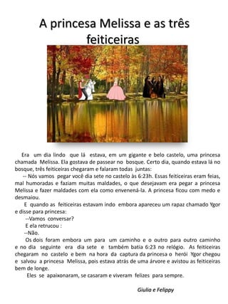 A princesa Melissa e as três
feiticeiras

Era um dia lindo que lá estava, em um gigante e belo castelo, uma princesa
chamada Melissa. Ela gostava de passear no bosque. Certo dia, quando estava lá no
bosque, três feiticeiras chegaram e falaram todas juntas:
-- Nós vamos pegar você dia sete no castelo às 6:23h. Essas feiticeiras eram feias,
mal humoradas e faziam muitas maldades, o que desejavam era pegar a princesa
Melissa e fazer maldades com ela como envenená-la. A princesa ficou com medo e
desmaiou.
E quando as feiticeiras estavam indo embora apareceu um rapaz chamado Ygor
e disse para princesa:
--Vamos conversar?
E ela retrucou :
--Não.
Os dois foram embora um para um caminho e o outro para outro caminho
e no dia seguinte era dia sete e também batia 6:23 no relógio. As feiticeiras
chegaram no castelo e bem na hora da captura da princesa o herói Ygor chegou
e salvou a princesa Melissa, pois estava atrás de uma árvore e avistou as feiticeiras
bem de longe.
Eles se apaixonaram, se casaram e viveram felizes para sempre.
Giulia e Felippy

 