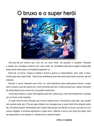 O bruxo e o super herói

Era uma vez um menino que vivia em um reino cheio de pessoas e cavaleiro. Passado
o tempo, ele conseguiu construir uma casa cheia de armadilhas para que se algum inimigo dele
fosse entrar nesta casa as armadilhas pegariam-no.
Certo dia um bruxo chegou à cidade e trouxe a guerra e a desconfiança para todo o reino,
menos para este super herói. Esse bruxo enfeitiçava quem ele queria até mesmo animais, ele era
malvado.
Quando o bruxo descobriu que tinha um reino hipnotizou todos nesta guerra menos o super
herói, porque o que ele queria era o reino somente para ele. A bela princesa que estava morrendo

de medo desse bruxo morava em um castelo neste reino.
A princesa chamou o super herói ligando para ele e disse que o reino seria destruído e roubado
por um bruxo muito malvado.
O super herói foi até a floresta que morava aquele bruxo, chamando-o para lutar, pois aquele
reino jamais seria seu. O bruxo jogou feitiços nos morcegos que o super herói tinha lançado sobre
ele. Os bichos ficaram hipnotizados até o super herói lançar uma flecha no bruxo, que caiu no rio e
morreu afogado. A princesa agradeceu o super herói, voltando o reino a ser como era antes. Eles
se apaixonaram e se casaram e a festa durou a semana inteira.

Arthur e Isabella

 