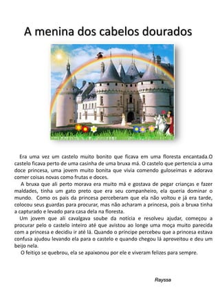 A menina dos cabelos dourados

Era uma vez um castelo muito bonito que ficava em uma floresta encantada.O
castelo ficava perto de uma casinha de uma bruxa má. O castelo que pertencia a uma
doce princesa, uma jovem muito bonita que vivia comendo guloseimas e adorava
comer coisas novas como frutas e doces.
A bruxa que ali perto morava era muito má e gostava de pegar crianças e fazer
maldades, tinha um gato preto que era seu companheiro, ela queria dominar o
mundo. Como os pais da princesa perceberam que ela não voltou e já era tarde,
colocou seus guardas para procurar, mas não acharam a princesa, pois a bruxa tinha
a capturado e levado para casa dela na floresta.
Um jovem que ali cavalgava soube da notícia e resolveu ajudar, começou a
procurar pelo o castelo inteiro até que avistou ao longe uma moça muito parecida
com a princesa e decidiu ir até lá. Quando o príncipe percebeu que a princesa estava
confusa ajudou levando ela para o castelo e quando chegou lá aproveitou e deu um
beijo nela.
O feitiço se quebrou, ela se apaixonou por ele e viveram felizes para sempre.

Rayssa

 