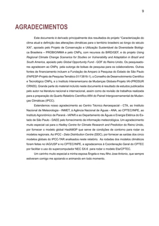11
APRESENTAÇÃO
O presente estudo, elaborado pelo Centro de Previsão de Tempo e Estudos Climáticos do
Instituto Nacional de Pesquisas Espaciais (CPTEC/INPE) em colaboração com o Departamento
de Ciências Atmosféricas da Universidade de São Paulo (USP/IAG) e com a Fundação Brasi-
leira de Desenvolvimento Sustentável (FBDS), descreve o que há de mais recente em estudos
observacionais e de modelagem da variabilidade climática no Brasil. Assim como as tendências
climáticas observadas desde o início do século XX e as projeções climáticas para o século XXI,
com ênfase na precipitação, temperatura, descarga fluvial e extremos climáticos. Este documento
constitui o Primeiro Relatório para o PROBIO sobre caracterização do clima e sua variabilidade
do século XX e, ainda, projeções climáticas para o século XXI utilizando os modelos climáticos
globais do IPCC-Terceiro Relatório de Avaliação TAR. Sabe-se que o aquecimento global é
um fenômeno que já tem sido detectado no Brasil e no mundo, e que tende a ser mais intenso
nas grandes cidades devido ao efeito de urbanização. Extremos climáticos recentes, como as
secas na Amazônia em 2005, no Sul do Brasil em 2004-2006, na Espanha e na Austrália; os
invernos intensos da Ásia e Europa; as ondas de calor da Europa em 2003; o furacão Catarina
no Sul do Brasil, em 2004; e os intensos furacões no Atlântico Norte, durante 2005, têm sido
atribuídos ao aquecimento global. Ainda que as evidências não permitam estabelecer relações
entre eles com grande certeza. O que se sabe é que estes fenômenos têm afetado a população,
com grandes perdas de vidas humanas, afetando também a economia, agricultura, saúde, com
impactos graves nos ecossistemas.
Na Parte I desta publicação são apresentados resultados de estudos observacionais de
variabilidade e tendências dos componentes do ciclo hidrológico e temperatura do ar, assim
como de extremos climáticos. Também são discutidas as evidências de variabilidade natural do
clima e efeitos atribuídos à ação humana, com a finalidade de explicar as tendências climáticas
atuais. Na Parte II são analisadas as projeções de modelos globais do clima para examinar como
ele mudará anual e sazonalmente, no Brasil, no século XXI. São enfatizados os componentes
do ciclo hidrológico e temperatura, em regiões econômica e ecologicamente importantes como
Amazônia, Pantanal, Nordeste e a bacia do Paraná-Prata.
José A. Marengo
 