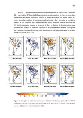 103
A Figura 14 mostra uma média dos cinco AGCMs para anomalias de precipitação dos
cenários A2 e B2, dos períodos 2010-2040, 2041-2070 e 2071-2100. Considerando os cenários
e o viés de cada modelo para o clima do presente, mostrados no Anexo A, e as anomalias de
chuva, já apresentadas, pode se observar que nos modelos, três deles apresentam compor-
tamento similar em anomalias de chuva em nível anual e sazonal (CCCMA, NIES/CCSR, e
CSIRO). Enquanto o GFDL possui um grande viés positivo na região tropical, desde o leste da
Amazônia até o nordeste e o leste dos Andes, o modelo HadCM3 apresenta um viés negativo
intenso na mesma região durante DJF e MAM. Este viés é muito positivo/negativo do GFDL/
HadCM3, no Norte da Amazônia, durante JJA e na parte central da Amazônia durante SON. A
média dos modelos, então, apresenta uma grande variabilidade entre si, podendo os mapas
médios apresentar graus de incerteza. Na Amazônia central, os mapas apresentam para DJF
anomalias negativas de chuva que são maiores em 2071-2100 comparados com 2010-2040.
Enquanto regiões como Nordeste, Sudeste e Sul do Brasil apresentam anomalias de chuva
acima do normal, nos dois cenários A2 e B2. No inverno JJA os cenários de 2071-2100 para o
norte da Amazônia e da América do Sul apresentam chuvas menores que o normal.
2.2	 Temperaturas do ar
As Figuras 15 e 16 mostram as projeções de anomalias de temperatura do modelo
HadCM3 para DJF, MAM, JJA e SON dos cenários A2 e B2, para o time-slice centrado em 2020.
Observa-se que todos os cenários mostram aquecimento na Amazônia, ainda que em diferentes
magnitudes. O aquecimento é maior na região tropical nos dois cenários durante SON e DJF,
na ordem de 2oC, e até 3oC em DJF no norte da Amazônia no cenário A2.
Figura 15. Projeções de anomalias de temperatura para DJF e MAM em relação ao período
base 1961-90 para América do Sul, nos cenários A2 e B2 pelo modelo HadCM3. O time-slice é
centrado em 2020.	
HadCM3-B2-DJF-2020 HadCM3-B2-MAM-2020 HadCM3-A2-DJF-2020 HadCM3-A2-MAM-2020
 