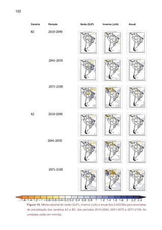 104
Para JJA e SON, no mesmo time slice (Figura 16), o modelo HadCM3 mostra anomalias
de tendências positivas, de 2ºC, na região tropical para JJA e SON e na primavera, o HadCM3
mostra anomalias positivas até 3ºC, na região da Amazônia central em B2, estendendo até a
Venezuela e Paraguai em A2.
Figura 16. Projeções de anomalias de temperatura para JJA e SON em relação ao período
base 1961-90 para América do Sul, nos cenários A2 e B2 pelo modelo HadCM3. O time-slice é
centrado em 2020.	
HadCM3-A2-JJA-2020 HadCM3-A2-SON-2020
HadCM3-B2-SON-2020HadCM3-B2-JJA-2020
 