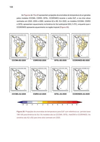 110
Em 2080 (Figura 22), durante o verão DJF, o aquecimento é maior na região subtropical
da América do Sul (até 2ºC) em todos os modelos no cenário B2. Enquanto que no cenário
A2, observado em toda a América do Sul, é de 1ºC, chegando até 2ºC na região subtropical
da América do Sul, segundo os modelos CCCMA, CSIRO e CCSR/NIES no cenário B2. Em
A2, ao sul da latitude de 20 S, o aquecimento chega até 3-4ºC para os modelos CCCMA,
CSIRO, podendo chegar até 6 - 8ºC no sudeste do Brasil e norte da Argentina, no modelo
CCRS/NIES.
CCCMA-B2-2080 CSIRO-B2-2080 GFDL-B2-2080 CCSR/NIES-B2-2080
CCCMA-A2-2080 CSIRO-A2-2080 GFDL-A2-2080 CCSR/NIES-A2-2080
Figura 22. Projeções de anomalias de temperatura para DJF com referência ao período base
1961-90 para América do Sul. Os modelos são os CCCMA, GFDL, HadCM3 e CCSR/NIES. Os
cenários são A2 e B2 para time-slice centrado em 2080.
 