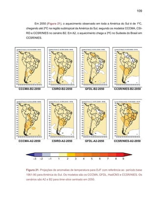 111
As Figuras de 23 a 25 apresentam projeções de anomalias de temperatura do ar geradas
pelos modelos CCCMA, CSIRO, GFDL, CCSR/NIES durante o inverno JJA, e nos time slices
centrados em 2020, 2050 e 2080, cenários A2 e B2. Todos os modelos mostram aquecimento
nos time slices centrados em 2020, 2050 e 2080. O maior aquecimento na América do Sul é
simulado pelo modelo CCSR/NEIS, chegando a 3-4ºC na região tropical nos cenários A2 e B2
em 2050 e até 7-8ºC na Amazônia no cenário A2 e 4-6ºC no cenário B2.
Figura 23. Projeções de anomalias de temperatura para JJA com referência ao período base
1961-90 para América do Sul. Os modelos são os CCCMA, GFDL, HadCM3 e CCSR/NIES. Os
cenários são A2 e B2 para time-slice centrado em 2020.
CCCMA-B2-2020 CSIRO-B2-2020 GFDL-B2-2020 CCSR/NIES-B2-2020
CCCMA-A2-2020 CSIRO-A2-2020 GFDL-A2-2020 CCSR/NIES-A2-2020
 