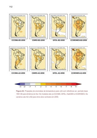 114
A Figura 26 mostra uma média dos cinco AGCMs para anomalias de temperatura do ar
nos cenários A2 e B2, nos períodos 2010-2040, 2041-2070 e 2071-2100. A diferença dos mapas
com o composto de anomalias de precipitação dos modelos de IPCC e o composto de anoma-
lias de temperatura do ar sugere um maior aquecimento durante o inverno, especialmente no
cenário A2 para o período de 2071-2100. A região que aquece mais é a Amazônia, chegando
até 3ºC mais quente no inverno, no cenário B2 período 2071-2100, e até 5ºC mais quente no
inverno no cenário A2, no mesmo período.
Cenário	 Período				 Verão (DJF) Inverno (JJA)	 Anual
B2 2010-2040
2041-2070
	
	
	
	
	
	
2071-2100
A2 2010-2040
2041-2070
	
2071-2100
Figura 26. Média sazonal de verão (DJF), inverno (JJA) e anual dos cincoAGCMs para anomalias
de temperatura do ar nos cenários A2 e B2, nos períodos 2010-2040, 2041-2070 e 2071-2100.
As unidades estão em ºC.
 