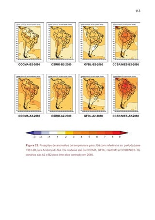 115
As projeções de chuva e temperatura do ar, pelos diferentes modelos, individualmente ou
pelo composto de modelos, apresentam diferenças nos cenários futuros de chuva para América
do Sul, mostrando às vezes anomalias de sinais opostos, especialmente nos modelos GFDL e
HadCM3. Em relação à temperatura, os diferentes modelos mostram aquecimento na América
do Sul, o que tende a ser sempre maior no cenário A2 se comparado com o cenário B2. As
anomalias mais intensas de chuva aparecem nas simulações dos modelos HadCM3, GFDL e
CCSR/NIES. Em DJF, os modelos HadCM3, CCSR/NIES mostram anomalias positivas de chuva,
que podem ser indicadores de intensificação da ZCAS sobre o Sudeste do Brasil, estendendo-se
até o oceano Atlântico, enquanto que o modelo GFDL mostra uma ZCAS mais continental. O
modelo HadCM3 gera anomalias negativas de chuva no norte do Nordeste e Amazônia durante
a estação chuvosa MAM, enquanto apresenta anomalias positivas de chuva mais intensas na
costa do Peru - Equador, e no Sul do Brasil, similares ao padrão observado de anomalias de
chuva durante anos de El Niño intensos. De fato, o modelo HadCM3 apresenta uma variabilidade
interanual grande e simula eventos El Niño mais intensos. No Atlântico Tropical, este modelo
mostra a ZCIT mais ao norte e mais próximo ao Equador no Pacífico Tropical do Leste, consistente
com secas no Nordeste. As anomalias se intensificam em 2050 e 2080. O modelo GFDL mostra
anomalias positivas de chuva no Nordeste e Sudeste do Brasil, e centro-leste da Amazônia, em
contraste com o HadCM3. Os modelos CCSR/NIES, HadCM3 e GFD apresentam anomalias de
chuva positivas no Sul do Brasil, especialmente em 2050 e 2080 no cenário A2.
As anomalias positivas de chuva no Sul do Brasil nos vários modelos para 2080, espe-
cialmente no cenário A2, poderiam ser explicadas pelo aumento da convergência nesta região.
Todos os modelos apresentam aquecimento que chegam a 2ºC no ano 2020 e até 6ºC em 2080,
especialmente na América do Sul subtropical. Os modelos de HadCM3 e CCSR/NIES nos três
time slices e dois cenários apresentam aquecimento maior na região tropical, chegando até 6-8ºC
na Amazônia em 2080, que já apresenta uma redução na chuva de até 3-4mm dia -1. É difícil
estabelecer mudanças nos sistemas de circulação (intensidade dos ventos alísios do Atlântico
tropical, do jato de baixos níveis, da intensidade e freqüência de frentes do Sul ou na bacia do
Chaco-NoroesteArgentina e anticiclones subtropicais do Pacífico eAtlântico), que podem explicar
aumento da chuva no Sul, nos cenários de 2080. Uma possível explicação seria que o maior
aquecimento no continente em comparação aos oceanos adjacentes, altera a intensidade dos
ventos alíseos doAtlântico Tropical, que poderiam ficar mais acelerados. Uma possível explicação
seria que o maior aquecimento no continente em comparação aos oceanos adjacentes altera a
intensidade dos ventos alíseos do Atlântico Tropical, que poderiam ficar mais acelerados.
Em tanto que o ar na Amazônia ficaria mais seco, o transporte de umidade da Amazônia
central e norte para o sul da Amazônia e sul do Brasil-Norte da Argentina seria menor. O clima
mais quente pode intensificar a baixa do NoroesteArgentino, motivando também uma aceleração
do jato de baixos níveis, que no futuro poderiam ser mais freqüentes e intensos transportando
ar mais “seco” que no clima atual O clima mais quente pode intensificar a baixa do Noroeste
Argentino, motivando também uma aceleração do jato de baixos níveis.Aconvergência na saída
do jato e a massa de ar transportada pelas frentes frias do Sul (que no futuro possivelmente
 