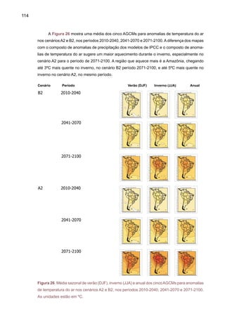 116
sejam mais intensas e freqüentes) geram este aumento de chuva. Esta intensificação poderia
ser explicada considerando o aquecimento da região subtropical daAmérica dos cenários futuros
de clima e as anomalias de chuva observadas, em analogia com o clima do presente que mostra
tendências de redução/aumento de chuva na região daAmazônia norte/sul do Brasil e jatos mais
intensos e freqüentes (Marengo et. al. 2004a). Jatos mais intensos levariam a eventos de chuva
mais intensos e freqüentes do jato no Sudeste e Sul do Brasil (Marengo et a. 2007b)
Na primavera SON, estação que acontece no início do período chuvoso na maior parte do
Brasil, o modelo HadCM3 tende a apresentar anomalias positivas de chuva na região do sul da
Amazônia, Sudeste do Brasil e de monção na América do Sul, sugerindo também um possível
adiantamento da estação chuvosa. No inverno, o modelo HadCM3 e, em menor grau o CCSR/
NIES, apresentam anomalias positivas de chuva mais fraca no Sudeste que nos modelos HadCM3
e GFDL. No inverno, os modelos apresentam uma intensificação da ZCIT no Atlântico Tropical
do Norte e Pacífico Tropical do Leste. Todos os modelos apresentam em maior ou menor grau
anomalias de chuva na Amazônia do norte e na costa da Venezuela, e no leste da Colômbia, e
com reduções mais intensas no cenário A2. O aquecimento é maior no inverno e na primavera
que no verão. O aquecimento é maior no inverno e primavera que no verão, e mais intenso no
cenários A2 comparado com B2.
2.3	 Extremos de chuva e de temperaturas do ar
As análises de extremos de chuva e temperatura apresentados no ítem 2.2 e nos trabalhos
de Vincent et al. (2005), Haylock et al (2006) e Alexander et al. (2006) para América do Sul e de
Marengo et al. (2007b) para o Brasil apresentam uma visão de aquecimento e de intensificação
de eventos extremos de chuva, ainda que as mudanças de extremos de chuva sejam menos
coerentes que as mudanças na temperatura do ar. Estas mudanças observadas são consistentes
com estudos observacionais realizados em nível local e em vários países da região (Marengo
e Camargo 2007, Rusticucci et al., 2002, 2003, 2004) para o Sul do Brasil.
Um estudo recente (Tebaldi et al. 2006) analisa projeções de extremos climáticos usando
oito modelos globais do IPCC que atualmente estão sendo considerados para a implementa-
ção do Quarto Relatório Científico (IPCC-AR4). Considerando os mesmos índices de extremos
climáticos de chuva e temperatura discutidos no ítem 2.5 (da Parte I), os oito modelos indicam
que as projeções de temperatura do ar para meados e finais do século XXI (2080-2099) apontam
para um clima mais quente, com algumas diferenças na distribuição do aquecimento em nível
global, e também com diferenças entre os diferentes cenários de emissão. Alguns dos índices
de chuva sugerem um aumento na freqüência e intensidade de chuvas extremas. Porém, um
consenso entre modelos e significância estatística é mais difícil de ser observado em regiões
como a América do Sul tropical.
Os modelos analisados para projeções de extremos climáticos são: DOE/NCAR PCM,
NCAR CSM3, CCSR-MIROC de baixa e média resolução, INM-CM3, CNRM-CM3, GFDL-CM2.0
e GFDL-CM2.1. Os cenários analisados por Tebaldi et al. (2006) são os de alta emissão A2,
 