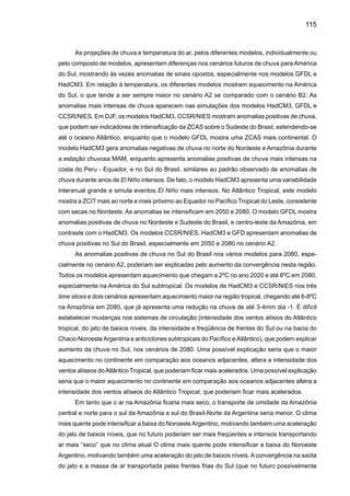 117
média emissão A1B e baixa emissão B1; os índices discutidos neste relatório são ondas de ca-
lor (HWI), porcentagem de noites quentes (TN90), número de dias com chuva acima de 10mm
(R10), máximo número de dias secos consecutivos (CDD), precipitação máxima acumulada em
cinco dias (RX5day), e fração total de precipitação devido a eventos de chuva acima do percentil
de 95th (R95P).
A Figura 27 apresenta um “zoom” para América do Sul do mapa global de Tebaldi et al.
(2006) para uma média dos oito modelos globais e índices acima mencionados para o cenário
A1B. As regiões com pontos apresentam áreas onde ao menos quatro dos oito modelos mos-
tram a mesma magnitude e tendência estatisticamente significativa na mudança dos índices
climáticos de extremos. Para a onda de calor HWI, se observam valores positivos em toda a
América do Sul, especialmente na região subtropical onde o índice pode chegar até 3–4 ºC. Os
valores do índice de noites quentes TN90 são positivos e estatisticamente significativos em todo
o continente, sendo mais intensos na região subtropical e no Norte da América do Sul, e com
um gradiente negativo entre o Equador e a região subtropical.
O índice de CDD de dias secos consecutivos mostra que os modelos tendem a apre-
sentar um sinal consistente no Sul, Sudeste do Brasil, sul do Nordeste e no extremo leste
da Amazônia, onde o índice positivo sugere que no futuro poderiam se apresentar períodos
secos mais intensos e de maior duração nestas regiões do Brasil. Na Amazônia do Oeste
e Norte do Peru - Equador e na Colômbia, o sinal negativo estatisticamente significativo
sugere que no futuro poderiam se apresentar períodos secos mais curtos e aumento na
freqüência de chuvas mais intensas . Os índices de intensificação de chuva extremas que
podem produzir enchentes, identificados como RX5day e R95P, mostram tendências po-
sitivas em ao menos quatro dos oito modelos na região Amazônia e em partes da região
Sudeste. É mais difícil poder tirar alguma conclusão do mapa de R10, pois as tendências
não parecem ser consistentes como as de RX5day e R95P. Áreas com anomalias negativas
aparecem no Nordeste, Centro-Oeste e Sudeste do Brasil, Sul da Amazônia, Venezuela e
Sul do Chile, sendo estatisticamente significativas no Sudeste e Centro-Oeste do Brasil e
Sul da Amazônia. Sugerindo reduções na freqüência de eventos de chuva acima de 10mm
dia -1, enquanto que na Amazônia do Oeste e na Colômbia, quatro dos oito modelos apre-
sentam uma tendência positiva de R10, que parecem ser consistentes com as tendências
dos índices RX5day e R95P.
 