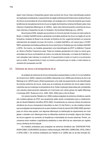 118
Figura 27. Compostos de mudanças em extremos climáticos de seis modelos do IPCC-AR4 para
o cenário A1B, e apresentando diferenças entre o futuro (2080-2099) e o presente (1980-1999).
Os índices de extremos são definidos no ítem 2.2: R10 - número de dias com chuva intensa
acima de 10mm dia -1, R95P- fração total de precipitação devido a eventos de chuva acima do
percentual de 95th, CDD - dias secos consecutivos, RX5day - máxima precipitação acumulada
em cinco dias, HWI - ondas de calor, TN90 - porcentagem de noites quentes. Valores gerados
pelos modelos em cada ponto de grade foram normalizados em relação à média do modelo e
depois o composto da média dos oito modelos foi calculada. Os pontos nos mapas correspon-
dem a áreas, onde ao menos quatro dos seis modelos mostram mudanças estatisticamente
significativas. (Fonte: Tebaldi et al. 2006).
 