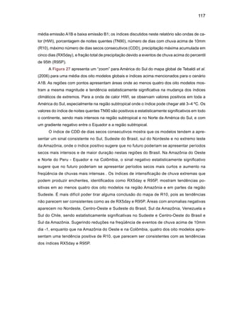 119
2. 4	 Vazões e fluxos dos grandes rios do Brasil
No Brasil, os rios São Francisco, Amazonas e Paraná-Prata são muito importantes pelas
contribuições ao potencial hidroelétrico do País.Assim como, pelos aspectos ecológicos, sociais,
econômicos e agrícolas, considerando a grande vulnerabilidade do ecossistema Amazônico e
da população do semi-árido nordestino às mudanças de clima, assim como o possível impacto
de mudanças nos regimes hidrológicos e térmicos na bacia do Paraná-Prata, considerando,
também, a grande contribuição desta bacia ao PIB do Brasil, e pelo fato de que as maiores e
economicamente as mais importantes cidades do Brasil e do sudeste da América do Sul loca-
lizam-se nesta bacia.
Dois estudos publicados recentemente sugerem que já há evidência de que a atividade
humana vem mudando o regime hidrológico e o fluxo dos rios em todo o mundo. Seja por causa
do aumento da temperatura no planeta, seja em conseqüência de alterações nas atividades das
plantas, em função do aumento de dióxido de carbono na atmosfera. Essas mudanças podem
gerar conseqüências na produção de alimentos, na freqüência de inundações e danos para os
ecossistemas.
Um destes estudos é o relatório de mudanças de clima publicado pelo Hadley Centre
for Climate Prediction and Research, ligado ao Centro Meteorológico Inglês (UK Met Office
2005), o qual prevê que ao longo do século XXI (2061-2100) no conjunto do planeta, o fluxo
dos rios deve subir cerca de 2% até 2020. Se for considerado também o efeito da concen-
tração de carbono na atmosfera sobre as plantas, o aumento pode chegar a 7% - agravando
muito a possibilidade de inundações e deslizamentos de terra em várias partes. Este estudo
é baseado nos cenários gerados pelo novo modelo do Hadley Centre HadCGEM1, para o
cenário A1B, (que é menos extremo que o cenário A2), e que pelo fato de ter sido gerado
por um único modelo apresenta ainda algum grau de incerteza. Este modelo HadGEM1 in-
clui o efeito direto de aumento na concentração de CO2 atmosférico nas plantas. No Brasil,
a descarga fluvial no semi-árido brasileiro aumentará entre 25% e 150%. Na Amazônia e
no Pantanal haverá redução entre 25% e 50%, e na bacia do Paraná-Prata a descarga das
vazões deverá aumentar entre 20-40%. Este aumento simulado para o futuro é consistente
com o aumento observado de vazões na bacia do Paraná-Prata desde 1970 até 2000, como
mostrado na Figura 20 da Parte I e pode sugerir que a variabilidade natural do clima, jun-
tamente com a variabilidade externa (aumento na concentração de gases de efeito estufa)
seriam responsáveis pelo aumento das vazões (Figura 28).
 