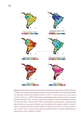 120
O outro estudo foi publicado por um grupo de pesquisadores do Serviço Geológico
dos Estados Unidos (Milly et al. 2005). Este estudo avalia o impacto de mudanças climáticas
em vazões de rios em nível mundial. A média foi feita com 12 modelos do IPCC [CCSM3,
CGCM3.1(T63), ECHAM5/MPI-OM, ECHO-G, FGOALS-g1.0, GFDL-CM2.0, GFDL-CM2.1,
GISS-AOM, MIROC3.2(hires), MRI-CGCM2.3.2, UKMO-HadCM3 e UKMO-HadGEM1], para o
período entre 2041-2060 em relação ao clima atual 1900-70. A Figura 29 mostra aumentos de
20-60% nas vazões do rio Paraná-Prata, e reduções entre 10-15% na Amazônia e a bacia do
São Francisco no Nordeste do Brasil, em contraposição com as projeções do modelo HadGEM1
para esta região (Figura 28). As projeções do HadGE1 e da média dos modelos (que também
inclui o HadGEM1) apresentam aumentos nas vazões do Paraná-Prata e reduções naAmazônia
e Pantanal. Milly et al. (2005) sugerem uma maior confiabilidade nas projeções para Amazônia e
bacias do sudeste daAmérica do Sul, enquanto que as incertezas para a bacia do São Francisco
ainda são consideráveis. A possível redução de vazões na Amazônia pode ter impactos graves
na biodiversidade regional, comercio, transporte e no potencial hidroelétrico nesta região. No
Sul do Brasil, poderiam ocorrer inundações mais intensas/freqüentes.
O Brasil precisa repensar seus caminhos. Não pode continuar contribuindo (principalmente
com desmatamentos, queimadas e mudanças no uso da terra, que representam cerca de 75%
das nossas emissões) com cerca de 4% do total mundial de emissões de gases, que nos colocam
entre os principais emissores. Precisa-se de mudanças radicais nas políticas amazônicas. O País
não pode continuar indiferente ao que acontece no Cerrado e no Pantanal. Precisa, além disso
Figura 28. Mudanças previstas de vazões em percentagem (%) na América do Sul, para o pe-
ríodo 2061-2100, cenário A1B gerado pelo Modelo HadGEM1 (UK Met Office 2005).
 