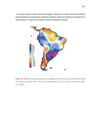 123
3.	 Análises regionais de cenários climáticos do
futuro no Brasil e América do Sul
Os mapas dos cenários futuros de clima A2 e B2 dos diferentes modelos do IPCC-DDC
apresentados nos ítens 2.1 e 2.2, assim como as projeções dos cenários de extremos climáticos
apresentados pelos modelos de IPCC-AR4 (ítem 2.3) mostram que para o Brasil, especialmente
regiões como aAmazônia, Nordeste e Sul (com melhor previsibilidade climática), modelos diferen-
tes, mas com iguais concentrações dos gases de efeito estufa prevêem, por vezes podem gerar
diferentes climas regionais, especialmente em relação à chuva. No entanto, para a temperatura
do ar, todos os modelos mostram um aquecimento sistemático, também com diferentes taxas de
aquecimento para os diferentes modelos. Nos extremos, também se apresentam tendências de
aumentos nos extremos de temperatura em todo o Brasil, enquanto que mudanças nos extremos
de precipitação podem variar para as diferentes regiões. Para a Amazônia, enquanto um modelo
mostra anomalias positivas de chuva, o restante dos modelos mostra diminuição de chuvas,
ainda que em diferentes magnitudes. No Nordeste, os modelos apresentam sistematicamente
menos chuvas e temperaturas mais altas, enquanto que nesta região o aquecimento é menor
que aquele previsto para a Amazônia. Estas diferenças representam uma medida da incerteza
dos cenários de emissões A2 e B2.
Em continuação, uma análise regional de mudanças de clima (temperatura e precipita-
ção) usando os modelos globais do IPCC-DDC já introduzidos nos mapas do Capítulo 2 é feita
para algumas regiões do Brasil. A Figura 30 apresenta as regiões para as quais serão feitas as
análises, considerando os cinco modelos e os cenários A2 e B2, e as anomalias em relação ao
clima do presente (1961-90). As regiões são a Amazônia, Pantanal, Nordeste do Brasil e a bacia
do Paraná-Prata, e foram escolhidas por sua importância estratégica na economia da região, e
por seus aspectos sociais, econômicos e ecológicos. Os ecossistemas naturais da Amazônia,
no Nordeste, do Centro oeste e do Pantanal apresentam um alto grau de vulnerabilidade à va-
riabilidade e mudança de clima. O semi-árido do Nordeste do Brasil é a região onde a população
é a mais vulnerável à mudança de clima.
A importância da bacia do Paraná-Prata é obvia, pois a região é importante sob o ponto
de vista agropecuário e da geração de energia hidroelétrica para as grandes cidades do sudes-
te da América do Sul. As análises incluem descrições do ciclo sazonal de chuvas no presente
(1961-90) e no futuro (2050-2100), as tendências de longo prazo na chuva até 2100, assim como
uma análise de anomalias de chuva e temperatura do ar e chuva para as quatro regiões, nos
cenários A2 e B2 e nos time slices centrados em 2020s, 2050s e 2080s.
 