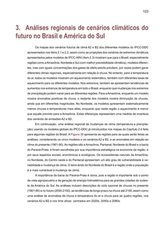 125
para a estação chuvosa em 4mm dia -1, no entanto os outros modelos subestimam a chuva
nesta transição até em 3mm dia -1. Os cenários climáticos propostos pelos modelos sugerem
igualmente um aumento da suscetibilidade aos fogos florestais em largas áreas da Amazônia,
devido à combinação de altas temperaturas e reduções drásticas de chuvas durante a estação
menos chuvosa que vai de maio até agosto. Estiagens mais freqüentes, em especial durante o
auge do período chuvoso, entre março e maio reduzirão a confiabilidade do alagamento sazonal
da floresta como a região de floresta inundada. Isto seria uma condição de seca característica
de um El Niño intenso, como foi em 1925-26, 1982-83 e 1997-98.
Amazônia - B2 Amazônia - A2 Nordeste - B2
Nordeste - A2 Bacia do Prata - B2 Bacia do Prata - A2
Figura 31. Variação sazonal de chuva em três regiões do Brasil (domínio na Figura 30) para o
clima do presente (CRU) e para os futuros (2050-2100) cenários A2 e B2 dos modelos de IPCC:
CCCMA, CSIRO, HadCM3, CCSR/NIES, GFDL. As unidades estão em mm dia -1.
 