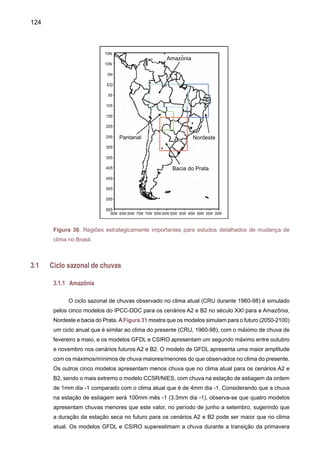 126
3.1.2.	 Nordeste
O impacto da variabilidade climática sobre os recursos hídricos no Brasil deverá ser mais
dramático, porém no Nordeste, onde há escassez de água, já é um problema. Atualmente, a
disponibilidade hídrica per capita na região é insuficiente nos Estados do Rio Grande do Norte,
Paraíba, Pernambuco, Alagoas e Sergipe, sem contar as variações regionais, que tornam a
situação ainda mais insustentável para os oito milhões de habitantes do semi-árido.
A Figura 32 mostra que os modelos para o século XXI (2050-2100) simulam um ciclo
anual de chuva que é similar ao clima presente (CRU, 1960-98) com o máximo de chuva de
fevereiro a maio. No cenário B2, os modelos CCCMA e CSIRO apresentam sistematicamente
anomalias positivas de chuva de aproximadamente 3mm dia -1 ao longo de ano todo. O modelo
GFDL apresenta chuvas próximas ao presente no cenário B2, no entanto, o cenário A2 deste
modelo apresenta até 2.5mm dia -1 de chuva maior que o presente, durante a estação chuvosa.
Os modelos HadCM3 e CCSR/NIES apresentam menos chuva durante a estação chuvosa e
uma estação de estiagem mais longa nos dois cenários A2 e B2. Os modelos CCCMA e CSIRO
superestimam a chuva durante a transição da primavera para a estação chuvosa em 2-3mm
dia -1, no entanto os modelos CCSR/NIES e HadCM3 adiam o início da estação chuvosa para
novembro, sendo que no clima atual ele acontece em setembro.
3.1.3 	 Bacia do Prata
Na bacia do Prata - tanto nos rios Paraguai e Uruguai como no Paraná, verifica-se um acrés-
cimo de vazão, a partir da década de 1970. É difícil precisar o quanto desse aumento, se deve a
uma pluviosidade crescente e o quanto se deve a outros fatores, como desmatamento e agricultura.
Há, porém, indicadores mostrando que, enquanto na América do Sul aumentou a vazão, na África
ela diminuiu no mesmo período. As conseqüências dessas mudanças foram maior produtividade
agrícola na bacia do Prata e menor na África. Além disso, esse volume maior de água nos rios
aumentou a produtividade de usinas hidrelétricas, como Itaipu. Caso isso não tivesse acontecido,
o racionamento de energia poderia ter acontecido antes ou ter sido muito pior.
As projeções do ciclo anual de chuva para o período futuro 2050-2100 (Figura 31) sugerem
que o ciclo anual de chuvas na bacia do Prata seria similar ao do clima presente, com máximos
de chuva de novembro a março. Para os dois cenários A2 e B2, o modelo HadCM3 aponta para
aumentos da chuva em até 1mm dia -1 durante a estação chuvosa, e uma redução de até
0.5mm dia -1 durante a estação invernal. Os outros modelos CCCMA e GFDL apresentam
o início da estação chuvosa similar ao clima do presente, mas sendo a chuva simulada por
estes dois modelos de 1mm dia -1 menor que o clima atual para os cenários B2 e A2. Para
os dois cenários, os modelos CSIRO e CCSR/NEIS simulam uma redução de chuvas de
até 2mm dia -1 ao longo de todo o ano. Estes dois modelos, especialmente o CCSR/NIES,
simulam uma estação seca mais longa com um adiamento do início da estação chuvosa
em até dois meses.
 