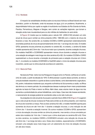 128
de até 0.5mm dia-1 até 2060, e depois as anomalias são negativas (Figura 32). A Figura 33
mostra que o aquecimento chega até 6o
C em 2100, no cenário A2 dos modelos NIES/CCSR e
HadCM3, enquanto que no B2 este aquecimento alcança 4.5o
C nos mesmos dois modelos. O
aquecimento entre modelos varia de 3-6o
C em A2 e de 2-4.5o
C ou B2 (Figura 33).
3.2.4	 Bacia do Prata
Os modelos HadCM3 e GFDL apresentam para o cenário B2 uma tendência positiva
da chuva, chegando até 0.5mm dia -1, o modelo HadCM3 no cenário A2 apresenta ate 2.100
anomalias negativas de chuvas de menos de 0.5mm dia -1. Os modelos CSIRO e CCSR/NEIS
apresentam períodos relativamente mais e menos chuvosos, apresentando anomalias que
variam entre +0.5mm dia -1 e -0.5mm dia -1. Os dois modelos apresentam uma variabilidade
contrastante. O modelo CCSR/NIES apresenta anomalias positivas no cenário A2 no período
entre 2060 e 2080, mas que não ultrapassam o 1mm dia -1. A Figura 63 mostra o maior aque-
cimento de até 5o
C no A2 e 3o
C no B2, e o aquecimento variando entre os modelos de 2–5o
C
no A2 e 2–3o
C no B2. Os modelos HadCM3 e CCSR/NIES apresentam anomalias positivas de
até 5o
C em 2100, para A2, e de 3-4o
C, até 2100 no cenário B2.
Figura 32. Séries de tempo de anomalias de chuva anual para o Nordeste, Amazônia, Pantanal
e bacia do Prata, durante 2000-2100 geradas pelos modelos acoplados oceano-atmosfera do
IPCC-TAR CCCMA, CCSR/NIES, CSIRO, GFDL e HadCM3. Domínio da região aparece na Fi-
gura 8. As anomalias foram calculadas em relação à climatologia de 1961-90 de cada modelo.
As séries foram suavizadas usando uma média móvel de 11 anos.
 