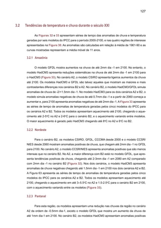 129
Figura 33. Séries de tempo de anomalias de temperatura anual para o Nordeste,Amazônia, Pan-
tanal e bacia do Prata durante 2000-2100 geradas pelos modelos acoplados oceano-atmosfera
de IPCC-TAR CCCMA, CCSR/NIES, CSIRO, GFDL e HadCM3. Domínio da região aparece na
Figura 8. As anomalias foram calculadas em relação à climatologia de 1961-90 de cada modelo.
As séries foram suavizadas usando uma média móvel de 11 anos.
 