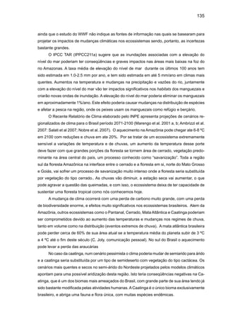 137
4.	 Conclusões e discussões
Embora se afirme que ainda não há certeza científica absoluta sobre a relação entre o
aquecimento do planeta e os chamados desastres naturais e meteorológicos. A Organização
Meteorológica Mundial (OMM) divulgou que esses desastres responderam pela morte de 350
mil pessoas e prejuízos de US$200 bilhões no ano de 2005. Este foi o ano de maior número de
tempestades tropicais (26, quebrando o recorde de 23, em 1933), de furacões (14, antes 12, em
1969). Segundo a OMM, eventos extremos ocorrem todos os anos em algum lugar do globo, mas
o número deles tem crescido. Em 2005, os Estados Unidos aumentaram suas emissões de gases
em 2%, principalmente por causa da queima de combustíveis fósseis (80% das emissões). Com
isso, suas emissões já cresceram 16% sobre os níveis de 1990, a que se refere à Convenção
do Clima, e devem subir mais 9% até 2012. Assim, as emissões norte-americanas têm crescido
à média de 1,1% ao ano e representam 25% do total emitido no mundo. A (OMM) afirmou que
as concentrações de dióxido de carbono aumentaram 0,5% durante 2005 e não vão começar a
cair a não ser que um acordo mais forte do que o Protocolo de Kyoto seja criado.
Mudanças climáticas são associadas ao aquecimento global como conseqüência do au-
mento da concentração de gases de efeito estufa, e também em mudanças do uso da terra.Ainda
que a contribuição do Brasil, para a concentração global de gases de efeito estufa seja menor
que a dos países industrializados, a contribuição devido a queimadas (fumaça e aerossóis) é
bastante elevada. O Brasil é o 4º maior emissor do planeta, quando são levados em conta os
gases lançados na atmosfera, por causa das queimadas feitas para desmatar.
A Organização Mundial da Saúde (OMS) estimou que as mudanças climáticas podem
provocar até 150 mil mortes todos os anos e ao menos cinco milhões de casos de doenças.
Além dos problemas de saúde, as temperaturas elevadas vão reduzir as geleiras e a precipita-
ção de neve prejudicando o fornecimento de água em algumas regiões do mundo. Mais água
vai cair na forma de chuva e não na forma de neve, enchendo os reservatórios mais cedo que
o normal. A falta de água pode atingir áreas onde não há reservatórios ou represas suficientes
para armazená-la.
As discussões baseadas nas análises das observações climáticas, hidrológicas e oce-
ânicas, assim como dos indicadores de clima (corais, amostra de gelo e de árvores, crônicas
históricas, etc.) têm permitido a identificação de variabilidade de clima e hidrologia em escalas
que vão de interanual até decadal e de longo termo. Esta variabilidade, geralmente associada
a causas naturais, tem sido forçada pelas condições dos oceanos tropicais, e pode ter grande
impacto no clima de regiões como a Amazônia. Desde inícios de século XX, uma tendência de
aquecimento tem sido observada em todo o País e este aquecimento tem sido detectado es-
pecialmente no inverno, cuja temperatura mínima tem apresentado uma taxa de aquecimento
maior que a temperatura máxima. Um indicador de aquecimento é a tendência de haver uma
maior freqüência de dias mais quentes no inverno, e em menor grau, de um maior número de
dias mais quentes no verão e no inverno. Em relação à chuva, a tendência não é muito clara
 