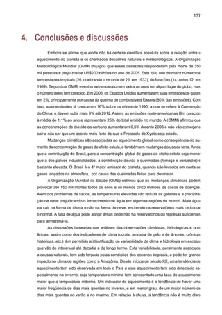 139
vação de 50 centímetros no nível do Atlântico poderia consumir 100 metros de praia, em
regiões como o Norte e o Nordeste, e afetará ecossistemas costeiros como manguezais.
t Sudeste e bacia do Prata – Os dias ficarão mais quentes e os invernos mais curtos.
Ainda que a chuva tendesse a aumentar no futuro principalmente na forma de eventos
extremos de chuva mais intensos e freqüentes, as elevadas temperaturas do ar simuladas
pelos modelos poderiam, de alguma forma, comprometer a disponibilidade de água para
agricultura, consumo ou geração de energia devido a um acréscimo previsto na evaporação
ou evapotranspiração. A extensão de uma estação seca em algumas regiões da bacia l
poderia afetar o balanço hidrológico regional, e assim comprometer atividades humanas,
ainda que haja alguma previsão de aumento de chuva no futuro. Possíveis impactos no
setor hidroelétrico.
t Região Centro oeste – As chuvas se concentrarão em períodos curtos de tempo,
entremeados de dias secos ou veranicos. E erosão do solo prejudicará a agricultura e a
biodiversidade do Pantanal Mato-Grossense. Dezenas de espécies poderão desaparecer
no Pantanal.
t Região Sul –Aprodução de grãos poderá ficar inviabilizada na região Sul do Brasil com
o aumento da temperatura, secas mais freqüentes e chuvas restritas a eventos extremos
de curta duração. As chuvas cada vez mais intensas poderiam castigar as cidades, com
grande impacto social nos bairros mais pobres. Ventos intensos de curta duração poderiam
também afetar o litoral. Com temperaturas mais altas e extremas em curto espaço, mais
doenças seriam registradas.
t Agricultura – Culturas perenes, como a laranja, tendem a procurar regiões com tem-
peraturas máximas mais amenas e a produção poderá se deslocar para o Sul. Elevadas
temperaturas de verão vão condicionar o deslocamento das culturas como arroz, feijão,
soja para a região Centro-Oeste, promovendo a mudança do atual eixo de produção. . No
Rio Grande so Sul o plantio de trigo e sija se tornará inviável, e no Paraná, se a tempera-
tura subir mais de 3 C a área propicia ao cultivo de soja poderá ser reduzida em 78%. No
Sudeste do Brasil a área propicia ao cultivo de café em São Paulo se reduzira de 39% do
território do estado para cerca de 1%. Fenômeno semelhante ocorrera em Minas Gerais.
O Cultivo de café se tornará inviável em Goiás.
t Recursos hídricos – A redução de chuvas e a diminuição da vazão nos rios vão limitar
os esgotos e o transporte fluvial. Poderá haver transbordamento de estações de tratamen-
to e de sistemas de sanitário. A geração de energia ficará comprometida com a falta de
chuvas e altas taxas de evaporação devido ao aquecimento, em algumas regiões.
 