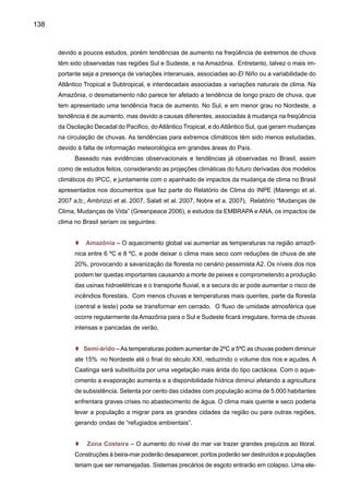 140
t Grandes cidades – Regiões metropolitanas ainda mais quentes, com mais inundações,
enchentes e desmoronamentos em áreas principalmente nas encostas de morro.
t Saúde – Num pais mais quente, insetos que transmitem doenças encontram um am-
biente mais favorável para sua reprodução. Os casos de doenças infecciosas transmis-
síveis poderão aumentar, como é o caso de dengue, malaria e febre amarelha. A dengue
pode se alastrar pelo País. A proliferação tende a aumentar nas áreas urbanas. Secura
na Amazônia centro oeste podem favorecer propagação de queimadas e aumento nos
casos de alergia e doenças respiratórias.
Projeções dos modelos climáticos permitem a geração de cenários de clima no futuro, mas
ainda não distinguem ou separam os efeitos da variabilidade natural do clima da variabilidade
induzida pelo homem. Efeitos como as explosões dos vulcões podem produzir um esfriamento da
atmosfera que pode durar até dois anos, mas o aquecimento continua depois. Níveis de confiança
nas previsões podem ser maiores se for considerado o impacto de incremento nas concentrações
dos gases de efeito estufa nas mudanças dos componentes dos balanços de energia e hidrológicos
globais, enquanto que pode haver pouca confiança em previsões de mudanças na freqüência e
intensidade de eventos extremos de tempo e clima (El Niño, períodos secos, chuvas intensas,
freqüência e intensidade de ciclones tropicais e furações, tornados, etc).
Apenas alguns dos modelos climáticos usados pelo IPCC-AR4 têm simulado o Amazon
dieback e dessecamento da Amazônia até virar cerrado; assim as incertezas ainda são grandes
em relação a este futuro cenário para Amazônia. Os modelos também não têm apresentado
uma simulação satisfatória de eventos extremos de chuva no presente, e as afirmações de que
extremos poderão ser mais intensos e freqüentes baseiam-se mais no que tem sido observado
nos últimos 50 anos e não necessariamente nas projeções dos modelos. Se considerarmos
os cenários climáticos discutidos nas seções anteriores como possíveis, as elevadas taxas de
aquecimento e a diminuição da precipitação em vastas áreas da Amazônia implicariam em um
aumento da respiração das plantas e no fechamento dos estômatos, conduzindo por fim ao co-
lapso da floresta. Este cenário (ainda com incertezas grandes) é gerado pelo modelo do Hadley
Centre e conduziria a uma “savanização” da Amazônia, que passaria a ter um clima semelhante
ao do Cerrado, em meados de 2050.
As diferenças entre tendências de mudanças de temperatura e chuva geradas pelos dife-
rentes modelos para algumas regiões, especialmente o Pantanal, sugerem que ainda há um grau
de incerteza nos cenários de projeção de clima futuro. Isto sugere a necessidade de melhorar a
representação dos processos naturais, como nuvens e interação da vegetação e clima, assim
como o papel de aerossóis e mudança no uso da terra e na variabilidade e mudança de clima.
É certo que muitos dos cenários climáticos são produzidos pelos modelos, os quais ainda
podem ter problemas em representar realmente os processos físicos que acontecem na natureza.
Projeções de extremos climáticos geradas pelos modelos do IPCC apontam para um aquecimento
 