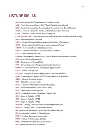 15
LISTA DE FIGURAS*
PARTE I
Figura 1 – Anomalias de temperatura do ar global (em relação a 1961-90) desde o período industrial.
Figura 2 – Anomalias globais de temperatura do ar relativas ao período 1850-1920. 	
Figura 3 – Efeitos regionais na América do Sul do El Niño e La Niña, durante o verão (DJF) e
inverno (JJA). 	
Figura 4 – Correlação em ponto de grade entre o Índice de Oscilação Sul (SOI) e chuva anual
sobre continente. 	
Figura 5 – Anomalias de chuva no Brasil durante o verão DJF 1997-98 e outono MAM 1998.
Período base é 1961-90 	
Figura 6 – Padrões de circulação atmosférica e de anomalias de TSM noAtlântico Tropical Norte
e Sul durante anos secos e chuvosos no Nordeste. 	
Figura 7 – Anomalias de chuva na região Nordeste do Brasil para o período de fevereiro e maio,
1905-2000. As anomalias foram calculadas em relação ao período de referência 1961-90.
Figura 8 – Vazões do rio São Francisco em Sobradinho durante dezembro-janeiro-fevereiro no
período 1931-1998. 	
Figura 9 – Nível médio do rio Negro em Manaus, AM, desde 1903 até 2004. 	
Figura 10 – Níveis do rio Negro em Manaus e do rio Amazonas em Iquitos, durante vários anos
de seca, em metros. 	
Figura 11 – Anomalias normalizadas de chuva para o Norte (a) e para o Sul (b) da Amazônia,
desde 1929 a 1997. 	
Figura 12 – Tendências de eventos de SALLJ (DJF), de chuva no Sul do Brasil, vazões no rio
Iguaçu, anomalias de TSM no Sudoeste do Atlântico. 	
Figura 13 – Modelo conceitual do jato de baixos níveis ao leste dos Andes que transporta umi-
dade da Amazônia e do oceano Atlântico Subtropical	
Figura 14 – Tendências nas vazões anuais do rio Paraíba do Sul em Resende, Cachoeira
Paulista, Pindamonhangaba, Campos. Ponte Municipal, Paraíba do Sul e Guaratinguetá, e de
chuvas na bacia.
Figura 15 – Níveis máximos do rio Paraguai em Ladário. 	
Figura 16 – Vazões do rio Jacuí em Espumoso e Passo Bela Vista 	
Figura 17 – Média móvel de dez anos das vazões no rio Paraguai, em Pilcomayo; rio Uruguai,
em Paso de Los Libres e rio Paraná em Posadas.
Figura 18 – Média móvel de dez anos das vazões no rio Paraná em Corrientes (Fonte: V. Bar-
ros-UBA).
Figura 19 – Tendência na chuva do sudeste da América do Sul no período 1951-1991.
*Nas legendas, quando indicado DJF, JJA, MAM, SDN, estes se referem às fevereiro, dezembro, janeiro, março, abril e aos meses,
estações do ano, respectivamente.
 