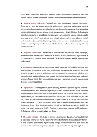 141
maior durante o inverno e estações de transição, assim como para uma tendência de noites mais
quentes, consistentes com tendências positivas mais intensas na temperatura mínima, que as da
temperatura máxima. Também o risco de haver ondas de calor é bastante grande, especialmente
nas regiões subtropicais da América do Sul. Existem também indicadores de períodos secos
mais intensos e longos no leste da Amazônia e no Nordeste, assim como uma maior freqüência
e intensidade de extremos de chuvas na maior parte da América do Sul Tropical.
As incertezas sobre os cenários de mudanças climáticas para os próximos 100 anos têm
duas origens principais e bem distintas. Em primeiro lugar, há incerteza sobre os cenários futuros
de emissões dos gases de efeito estufa para este século. Dependendo do cenário de emissões
de gases de efeito estufa até 2100, a temperatura global média na superfície pode subir de 1,5ºC
até 5,5ºC, onde subjetivamente estima-se que o aumento da temperatura global média acima
de 3ºC já seria suficiente para causar impactos adversos em inúmeros setores econômicos.
Para o Brasil, os valores mais elevados da taxa de aquecimento serão observados na floresta
amazônica e os menores nos estados do Sudeste, junto à costa da Mata Atlântica. Para a Ama-
zônia, o aquecimento no ano 2100 pode chegar até 3-8ºC para o cenário A2 e entre 1,5-6 ºC no
cenário B2, dependendo do modelo considerado. O aquecimento tende a ser menor em regiões
como o Nordeste e a bacia do Prata. A outra fonte de incerteza diz respeito à efetividade de se
usar modelos climáticos globais como a melhor ferramenta para estimar alterações climáticas
resultantes do aquecimento global. Uma medida desta incerteza pode ser obtida ao calcular o
aumento da temperatura média global simulada por diversos modelos climáticos globais para
um mesmo cenário de emissões.
Uma outra fonte de incerteza relacionada é a dificuldade que estes modelos têm para
representar adequadamente características do clima regional, que é onde há interesse de se
avaliar impactos em setores econômicos, na sociedade e no meio ambiente. Por exemplo, para
um mesmo cenário de emissões SRES, diferentes modelos indicam alterações até mesmo
contraditórias com relação às chuvas em grande parte do Brasil. Há modelos indicando cená-
rios de aumento das chuvas na Amazônia, enquanto outros simulam substanciais reduções
das chuvas e drásticos efeitos sobre a floresta tropical. Diferenças desta magnitude também
aparecem em outras partes do País, tornando difícil à plena utilização destes cenários em es-
tudos de impactos para os quais a chuva é um parâmetro determinante, como por exemplo, na
agricultura e na hidroeletricidade. Os cenários SRES não contemplam a presença de aerossóis
produzidos pelas queimadas na Amazônia, e que podem afetar o clima regional. As queimadas
na Amazônia não ameaçariam apenas a biodiversidade da maior floresta do planeta. Partículas
liberadas nos incêndios da região são capazes de diminuir a quantidade de chuvas e alterar
o balanço das estações, com impactos significativos para os climas amazônico e planetário.
As queimadas também estão desordenando a divisão do ano em estação seca e chuvosa na
Amazônia - a última está começando duas semanas após o normal. É bem possível, no entanto,
que o impacto deste mecanismo vá muito além dos limites do Brasil. A Amazônia é uma fonte
 