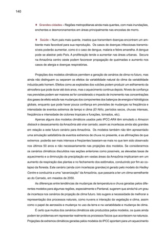 142
importante de vapor d’água para a atmosfera do planeta e regionalmente também é fonte de
umidade para a bacia do Prata, e certamente uma seca na Amazônia pode afetar o sistema de
chuvas em cidades como São Paulo ou Buenos Aires.
No momento, estudos de impactos devem concentrar-se nas atividades mais sensíveis
aos aumentos da temperatura e do nível do mar, pois há menor incerteza com relação a estes.
Nestes estudos, também deverão ser abordadas as possíveis mudanças na freqüência de
ocorrência de extremos climáticos, como secas, tempestades severas, inundações, etc. Pela
própria natureza dos sistemas, o estudo das mudanças climáticas globais deve ser(,- excluir)
analisado interdisciplinarmente. A integração destes estudos se faz necessária a fim de que se
possam desenhar estratégias, tanto de mitigação quanto de adaptação, eficazes para enfrentar
mudanças adversas do clima.
A questão da vulnerabilidade e adaptação deve ser tratada de maneira pragmática, inclu-
sive com o desenvolvimento de modelos que levem em conta as necessidades dos países em
desenvolvimento. Nesse esforço, é crucial a participação de técnicos e cientistas, bem como o
fortalecimento das instituições dos países em desenvolvimento. A experiência brasileira nesse
domínio mostra a necessidade de se ajustar os métodos aplicáveis aos cenários de mudança
do clima resultantes de modelos globais para projeções de escopo regional ou local. Esse ajuste
seria útil para estudos sobre os impactos da mudança do clima em áreas como gerenciamento
de recursos hídricos, ecossistemas, atividades agrícolas e mesmo a propagação de doenças. A
maior resolução obtida em modelos de escopo regional ou local concorreria para uma previsão
realista de alterações extremas e a uma melhoria substancial da avaliação da vulnerabilidade
dos países à mudança do clima e de sua capacidade de adaptação.
 