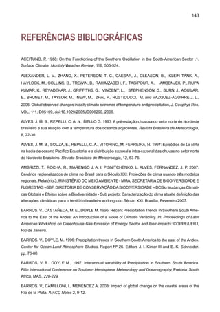 145
CAZES-BOEZIO, G. H., ROBERTSON, A. W., MECHOSO, C. R. 2003: Seasonal dependence of ENSO
teleconnections over South America and relations with precipitation in Uruguay. Journal of Climate, 16,
1159-1176.
CHEN, T. C., TAKLE E. S., YOON J. H., ST CROIX K., HSIEH P. 2003: Impacts on tropical South America
Rainfall due to changes in global circulation. In: Proceedings of the 7th International Conference on Southern
Hemisphere Meteorology and Oceanography. Wellington, New Zealand. Ed. By American Meteorological
Society, Boston, Massachusetts. pp 92-93.
CHU, P. S., YU, Z-P., HASTENRATH, S, 1995: Detecting climate change concurrent with deforestation in
the Amazon basin: which way has it gone?. Bull. Amer. Met. Soc., 75, 579-583.
COLLISCHOONN, W. 2001: Simulações hidrológicas em grandes bacias.Tese de doutorado. Instituto de
Pesquisas Hidráulicas. UFRGS.
COSTA M, H., FOLEY J. A. 1999: Trends in the hydrologic cycle of the Amazon basin. J Geophys Res,
104: 14189-14198
COSTA, M. H., FOLEY, J. A. 2000: Combined effects of deforestation and doubled atmospheric CO2
concentrations on the climate of Amazonia. Journal of Climate 13, 18-34.,
COX P.M., BETTS R. A., JONES C. D, SPALL S.A, TOTTERDELL I.J., 2000: Acceleration of global war-
ming due to carbon-cycle feedbacks in a coupled climate model. Nature 408:184-187.
COX, P., BETTS, R., COLLINS, M., HARRIS, P., HUNTINGFORD, C., JONES, C. 2004: Amazonian forest
dieback under climate-carbon cycle projections for the 21st century. Theoretical and Applied Climatology,
78, 137-156.
CURTIS S., HASTENRATH S. 1999: Trends of upper-air circulation and water vapor over equatorial South
America and adjacent oceans. Int J Climatol, 19: 863-876.
DIAS DE PAIVA E. M. C., CLARKE R. 1995: Time trends in rainfall records in Amazonia. Bull Amer Met
Soc., 75: 579-583.
DIAZ, A., STUDZINSKI C. D. S., 1994: Rainfall anomalies in the Uruguay-Southern Brazil region related
to SST in the Pacific and Atlantic Oceans using canonical correlation analysis. VIII Congresso Brasileiro
de Meteorologia, S. B. Met, Belo Horizonte, 2, 42-45.
DIAZ, A., STUDZINSKI C. D. S., MECHOSO, C. 1998: Relationships between precipitation anomalies in
Uruguay and Southern Brazil and sea surface temperature the Pacific and Atlantic Oceans. Aceito para
publicação no Journal of Climate.
DOYLE M. E., BARROS V. R. 2002: Midsummer low-level circulation and precipitation in subtropical
South America and related sea surface temperature anomalies in the South Atlantic. Journal of Climate,
15, 3394-3410.
 