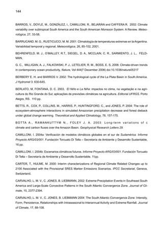 146
DUURSMA, E. 2002: Rainfall, River flow and temperature profile trends; consequences for water resources.
Eds. Th. A. de Man, P.E. van Oeveren, S. Montjin, Heineken, N. V. Company. Amsterdam.
ELTAHIR, E. A. B., BRAS, R. L. 1994: Precipitation recycling in the Amazon Basin. Quart. J. Roy. Met.
Soc. 120, 861-880.
FOLEY, J. A., BOTTA, A., COE, M.T., COSTA, M. H. 2002: The El Niño/Southern Oscillation and the cli-
mate, ecosystems and rivers in Amazonia. Submetido ao Global Biogeochemical Cycles.
FONSECA DUARTE, A., 2006: Variabilidade e tendência das chuvas no Rio Branco AC, Brasil. No prelo,
Revista Brasileira de Meteorologia.
GARCIA A., N. O., VARGAS, W. M. 1998: The temporal climatic variability in the Rio de La Plata basin
displayed by the river discharges. Climatic Change, 38, 359-379.
GASH, J. H., NOBRE C. A., ROBERTS J., VICTORIA, R. L. 1996: An overview of ABRACOS. In Amazon
deforestation and climate. J. Gash, C. Nobre, J. Roberts and R. L. Eds. John Wiley and Sons, Chichester,
New York, Brisbane, Toronto and Singapore, 1-14 pp.
GIANNINI,A., SARAVANAN, R., CHANG, P. 2004: the preconditioning role of Tropical Atlantic Variability in
the development of the ENSO teleconnection: implications for the prediction of Nordeste rainfall. Climate
Dynamics, 22, 839-855.
GIORGI, F., WHETTON P. H., JONES R. G., CHRISTENSEN J. H., MEARNS L.O., HEWITSON, B.. VONS-
TORCH, H., FRANCISCO, R., JACK, C. 2001: Emerging Patterns of Simulated Regional Climatic Changes
for the 21st Century Due to Anthropogenic Forcings. Geophysical Research Letters, 28, 3317-3320.
GIORGI, F. and MEARNS L. O., 2003: Probability of regional climate change calculated using the Reliability
Ensemble Averaging (REA) method. Geophysical Research Letters, 30, 1629-1640.
GONÇALVES, F. L. T., SILVA DIAS, P. L., ARAÚJO G. P. 2002: Climatological analysis of wintertime ex-
treme low temperatures in São Paulo City, Brazil: Impacts of seas surface temperatures anomalies. Int.
J. Climatol., 22, 1511-1526.
GREENPEACE, 2006: Mudanças de clima, mudanças de vida: como o aquecimento global já afeta o
Brasil. 64 pp. Preparado pelo Greenpeace-Brasil, São Paulo. www.greenpeace.org.br.
GRIMM, A. M. 1997a: El Niño impact on rainfall over southern Brazil. In extended abstract of the Seventh
Conference on Climate Variations. Feb. 2-7, 1997. Long Beach. California, USA. pp. 109-113.
GRIMM, A. M. 1997b: Dynamical mechanisms of the El Niño impact on rainfall over southern Brazil in the
austral spring. In extended abstract of the Seventh Conference on Climate Variations. Feb. 2-7, 1997.
Long Beach. California, USA. pp. 114-118.
GRIMM A. M., BARROS V., DOYLE M. E. 2000: Climate variability in southern South America associated
with El Niño and La Niña events. Journal of Climate, 13, 35-58.
GRIMM A. M., FERRAZ S. E. T., GOMES J. 1998: Precipitation anomalies in southern Brazil associated
with El Niño and La Niña events. Journal of Climate, 11, 2863-2880.
 