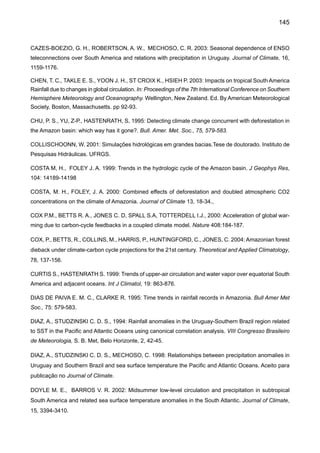147
GRIMM, A. M., PSCHEIDT, G. I. 2001: Padrões atmosféricos associados a eventos severos de chuva na
primavera durante El Niño, La Niña e anos neutros. Anais do IX Congresso da Federação Latino-Ameri-
cana e Ibérica de Sociedades de Meteorologia e VIII Congresso Argentino de Meteorologia (em CD, nº
269), Buenos Aires, maio de 2001, Centro Argentino de Meteorologistas e Federação Latino-Americana
e Ibérica de Sociedades de Meteorologia.
GROISMAN, P., KNIGHT, R., EASTERLING, D., KARL, T., HEGERL, G., RAZUVAEV V. 2005: Trends in
tense precipitation in the climate record. In Press, Journal of Climate
HASTENRATH, S. 1984: Interannual variability and annual cycle: mechanisms of circulation and climate
in the tropical Atlantic. Mon. Wea. Rev., 112, 1097-1107.
HASTENRATH, S. 2001: Interannual and longer-term variability of upper air circulation in the Northeast
Brazil-Tropical Atlantic sector. J Geophys Res., 105, 7327-7335.
HASTENRATH, S., GREISCHAR, L. 1993: Further work of Northeast Brazil rainfall anomalies, Journal
of Climate., 6, 743-758.
HASTENRATH, S., HELLER, L. 1977. Dynamics of climatic hazards in Northeast Brazil. Quartely Journal
of the Royal Meteorological Society, 103; 77-92.
HAYLOCK M. R., PETERSON T.,ABREU DE SOUSAJ. R.,ALVES L. M.,AMBRIZZI T., BAEZ J., BARBOSA
DE BRITO J. I., BARROS V. R., BERLATO M. A., BIDEGAIN M., CORONEL G., CORRADI V., GARCIA V.
J., GRIMM A. M., JAILDO DOS ANJOS R., KAROLY D., MARENGO J. A., MARINO M. B., MEIRA P. R.,
MIRANDA G. C., MOLION L., MUNCUNIL D. F., NECHET D., ONTANEDA G., QUINTANA J., RAMIREZ
E., REBELLO E., RUSTICUCCI M., SANTOS J. L., VARILLAS I. T., VINCENT L., AND YUMIKO M. 2006:
Trends in total and extreme South American rainfall 1960-2000 and links with sea surface temperature.
Journal of Climate, 19 , 1490-1512.
HULME, M., SHEARD N., 1999: Cenários e alterações climáticas para o Brasil. Climate Research Unit,
Norwich, UK. 6 pp
INTERGOVERNMENTAL PANEL ON CLIMATE CHANGE IPCC 1990: Climate Change: The IPCC Scien-
tific Assessment-Report of IPCC Working Group. Cambridge Univ. Press. 1990.
INTERGOVERNMENTALPANELON CLIMATE CHANGE IPCC 1996a: Climate Change 1995: The Science
of Climate Change-Contribution of Working Group 1 to the IPCC Second Assessment Report. Houghton,
J. T., Meira Filho, L. G., Callander, B. A., Harris, N.. Kattemberg A. and Maskell K. (Eds.) Cambridge
Univ. Press. 1996.
INTERGOVERNMENTALPANELON CLIMATE CHANGE IPCC 1996b: Climate Change 1995: The Science
of Climate Change-Summary for Policymakers and Technical Summary of the Working Group I Report.
Cambridge Univ. Press. 1996. 56 pp.
 