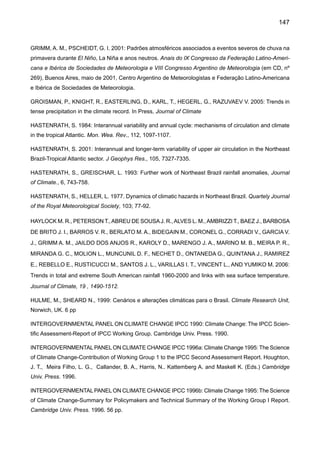 149
MAGALHÃES, A., FILHO, H. C., GARAGORRY, F., GASQUES, J. G., MOLION, L. C., NETO, M., NOBRE,
C. A., PORTO, E., REBOUÇAS, O. 1988: The effects of climate variations on agriculture in Northeast
Brazil. pp. 277-304. In: The Impact of Climate Variations on Agriculture. Vol 2. Assessments in Semi-Arid
Regions. Eds. M. Parry, T. Carter, N. Konijn. Kluwer Academic Publishers.
MALCOLM J., MARKHAM, A. 2000: Global Warming and Terrestrial Biodiversity Decline. Relatório publi-
cado pelo WWF-World Wide Fund, 56 pp.
MALCOLM, J., PITELKA, LF., 2000: Ecosystems  Global climate change: A Review of Potential Impacts
on U.S. Terrestrial Ecosystems and Biodiversit y. Pew Center on Global Climate Change, Washington
DC, 41 pp.
MARENGO, J. 1992: Interannual variability of surface climate in the Amazon basin. Int J Climatol 12:
853-863.
MARENGO, J. 2002: Mudanças climáticas globais e regionais: Avaliação do clima atual do Brasil e pro-
jeções de cenários climáticos do futuro. Revista Brasileira de Meteorologia, 16, 1-18.
MARENGO, J. 2003: Condições climáticas e recursos hídricos no Norte Brasileiro. In: Tucci, C. E.; Braga,
B. Clima e Recursos Hídricos no Brasil, Associação Brasileira de Recursos Hídricos FBMC/ANA. Porto
Alegre, Brasil, v. 9, p. 117-161.
MARENGO, J. 2004: Interdecadal variability and trends of rainfall across the Amazon basin. Theoretical
and Applied Climatology. 78, 79-96
MARENGO, J. 2005: Characteristics and variability of the water budget in the Amazon Basin. Climate
Dynamics, 24:11-22.
MARENGO, J., 2006: On the Hydrological Cycle of the Amazon Basin: A historical review and current
State-of-the-art, no prelo, Revista Brasileira de Meteorologia.
MARENGO, J., HASTENRATH, S. 1993: Case studies of extreme climatic events in the Amazon basin.
Journal of Climate, 6, 617-617.
MARENGO, J., NOBRE, C. A. 2001: The Hydroclimatological framework in Amazonia. In Biogeochemistry
of Amazonia, Richey, J., McClaine, M., Victoria, R., Eds., pp. 17-42.
MARENGO, J., NOBRE, C. 2005. Lições do Catarina e do Katrina: As mudanças do clima e os fenômenos
extremos. Ciência Hoje, 37, 22-27.
MARENGO, J., ALVES, L. M. 2005: Tendências hidrológicas da bacia do rio Paraíba do Sul, Revista
Brasileira de Meteorologia, 20, 215-226.
MARENGO, J, ALVES, L. CAMARGO, H. 2006: An overview of global climate predictability at seasonal
to interannual time scales, No prelo, GEWEX Newsletter
MARENGO, J. and CAMARGO, C. G. C. 2007: Trends in Extreme air temperatures in Southern Brazil,
aceito para publicação, Int. J. Climatology.
 