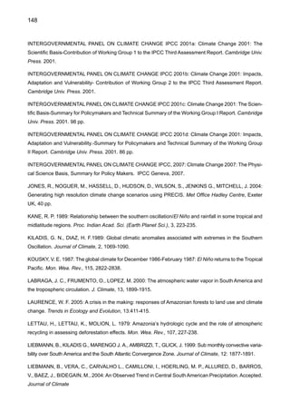 150
MARENGO, J. A., MILLER, J. A., RUSSELL, G., ROSENZWEIG, C., ABRAMOPOULOS, F. 1994: Calcu-
lations of river-runoff in the GISS GCM: impact of a new land surface parameterization and runoff routing
on the hydrology of the Amazon River. Climate Dynamics, 10, 349-361.
MARENGO, J., TOMASELLA, J., UVO, C. 1998: Long-term stream flow and rainfall fluctuations in tropical
South America: Amazônia, Eastern Brazil and Northwest Peru. J. Geophys. Res.103, 1775-1783.
MARENGO, J. A., SOARES, W., 2003: Impacto das modificações da mudança climática. Síntese do Ter-
ceiro Relatório do IPCC. Condições climáticas e recursos hídricos no Norte do Brasil. Clima e Recursos
Hídricos 9. Associação Brasileira de Recursos Hídricos, FBMC-ANA. Porto Alegre, Brasil, pp 209-233.
MARENGO, J., SILVA DIAS, P., 2006: Mudanças climáticas globais e seus impactos nos recursos hídri-
cos. Capitulo 3 em Águas Doces do Brasil: Capital Ecológico, Uso e Conservação, pp.63-109. Eds. A.
Rebouças, B., Braga e J. Tundisi. Editora Escrituras, SP.
MARENGO, J., SOARES, W. R., SAULO, C., NICOLINI, M. 2004: Climatology of the Low-Level Jet East
of the Andes as derived from the NCEP – NCAR reanalysis. Journal of Climate, 17, 2261-2280.
MARENGO, J. A., ALVES, L., VALVERDE, M., ROCHA, R., LABORBE, R, 2007a: Eventos extremos em
cenários regionalizados de clima no Brasil e América do Sul para o Século XXI: Projeções de clima futuro
usando três modelos regionais. Relatório 5, MINISTÉRIO DO MEIO AMBIENTE - MMA, SECRETARIA
DE BIODIVERSIDADE E FLORESTAS – SBF, DIRETORIA DE CONSERVAÇÃO DA BIODIVERSIDADE
– DCBio Mudanças Climáticas Globais e Efeitos sobre a Biodiversidade - Sub projeto: Caracterização
do clima atual e definição das alterações climáticas para o território brasileiro ao longo do Século XXI.
Brasília, Fevereiro 2007
MARENGO, J. A., NOBRE, C. A., AMBRIZZI, T., SALATI, E., 2007b: Sumario Técnico, MINISTÉRIO DO
MEIO AMBIENTE - MMA, SECRETARIA DE BIODIVERSIDADE E FLORESTAS – SBF, DIRETORIA
DE CONSERVAÇÃO DA BIODIVERSIDADE – DCBio Mudanças Climáticas Globais e Efeitos sobre a
Biodiversidade - Sub projeto: Caracterização do clima atual e definição das alterações climáticas para o
território brasileiro ao longo do Século XXI. Brasília, Fevereiro 2007
MARENGO, J., NOBRE, C., TOMASELLA, J., SAMPAIO, G., DE OLIVEIRA R., CAMARGO, H., OYAMA,
M., ALVES, L., 2007: The drought of Amazonia ín 2005. Aceito, Journal of Climate.
MATSUYAMA, H. 1992: The water budget in the Amazon River basin during the FGGE period. J. Meteorol.
Soc. Jap., 70, 1071-1083.
MATSUYAMA, H., MARENGO, J., OBREGON, G., NOBRE, C. A. 2002: Spatial and temporal variability
of rainfall in tropical South America as derived from the Climate Prediction Center Merged analysis of
precipitation. Int. J. Climatol. 22, 175-195, 2002.
MECHOSO, C., LYONS, S., SPAHR, J., 1990: The impact of sea surface temperature anomalies on the
rainfall in northeast Brazil. Journal of Climate, 3, 812-826.
 