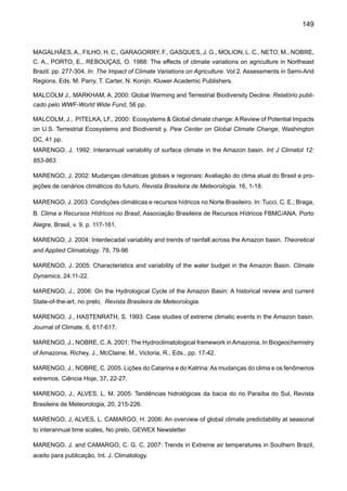 151
MEGGERS, B. J. 1994: Archeological evidence for the impact of mega-Niño events on Amazonia during
the past two millenia. Climatic Change, 28, 321-338.
MESQUITA, A. R., Franco, A. S., Harari, J., Sampaio França, C. A. 2005 On sea level along the Brazilian
coast – part 2. http://www.mares.io.usp.br/aagn/aagn8/ca/sea_level3_partii.html
MILLY, P. C. D., DUNNE, K. A., VECCHIA A. V. 2005: Global pattern of trends in streamflow and water
availability in a changing climate. Nature, Vol 438, 17 November 2005|doi:10.1038/nature04312.
MOLION, L. C. B. 1975: A climatonomic study of the energy and moisture fluxes of the Amazon basin with
considerations of deforestation effects. Ph. D. thesis, University of Wisconsin, Madison, 1975.
MOLION, L. C. B., 1987: Climatologia Dinâmica da região Amazônica: mecanismos de precipitação.
Revista Brasileira de Meteorologia, 2: 107 - 117.
MOURA, A. D., SHUKLA, J. 1981: On the dynamics of the droughts in Northeast Brazil: observations, theory and
numerical experiments with a general circulation model. J. Atmospheric Science, 38: 2653-2673.
MÜEHE, D., NEVES, C. F. 2005: Impactos das mudanças climáticas nas zonas costeiras f. Cadernos
NAE, 3, vol.1: 187-194, 2005. http://www.nae.gov.br
NAE 2005a: Mudança de Clima, Vol. I: Negociações internacionais sobre a mudança de clima; vulnera-
bilidade, impactos e adaptação á mudança de clima. Cadernos NAE, Núcleo de Assuntos Estratégicos
da Presidência da Republica, NAE-SECOM 2005. Brasília, 250 pp.
NAE 2005b: Mudança de Clima, Vol. II: Mercado de Carbono. Cadernos NAE, Núcleo de Assuntos Es-
tratégicos da Presidência da Republica, NAE-SECOM 2005. Brasília, 500 pp.
NAKIC’ENOVIC’, N., ALCAMO, J., DAVIS, G., DE VRIES, B., FENHANN, J., GAFFIN, S., GREGORY, K.,
GRÜBLER, A.2000: Special Report on Emissions Scenarios, Working Group III, Intergovernmental Panel
on Climate Change (IPCC), Cambridge University Press, Cambridge, UK, 595 pp.
NAMIAS, J., 1972: Influence of northern hemisphere general circulation on drought in northeast Brazil.
Tellus, 24, 336-342.
NEPSTAD, D., MOREIRA, A., ALENCAR, A. 1999: A Floresta em chamas: origens, impactos e Prevenção
de Fogo na Amazônia. PPG7. Brasília, 172 pp.
NEPSTAD, D., LEFREVE, P., SILVA U. L., TOMASELLA J., SCHLESINGER, P., SOLÓRZANO L., MOU-
TINHO P., RAY D., BRNITO J. G. 2004: Amazon drought and its implications for forest flammability and
tree growth: a basin-wide analysis f. Global Change Biology,10: 704-717.
NERY, J., VARGAS, W., MARTINS, M. L., 1997: Variabilidade interanual da precipitação do Rio Grande
do Sul. Revista Brasileira de Meteorologia, 12, 49-62.
NEW, M.,TODD, M., HULME, M., JONES, P. 2001: Precipitation measurements and trends in the twentieth
century, Int. J. Climatol. 21: 1899–1922.
 