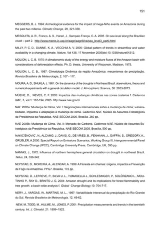 153
RUSTICUCCI, M., BARRUCAND, M. 2004: Observed trends and changes in temperature extremes over
Argentina, Journal of Climate 17, 4099-4107
RUSTICUCCI, M. M., VARGAS, W. M. 1998: Variabilidad Interanual de las Olas de Calor y de Frío sobre
la Argentina, su Relación con el ENSO. Congreso Nacional del Agua, Santa Fé, Argentina, pp. 115-122.
RUSTICUCCI, M. M., VENEGAS, S. A., VARGAS W. M. 2003: Warm and cold events in Argentina and
their relationship with South Atlantic and South Pacific Sea surface temperatures. Journal of Geophysical
Research, 108, 2130-22140.
SELUCHI, M., MARENGO, J. 2000: Tropical-Mid Latitude Exchange of Air Masses during Summer and
Winter in South America: Climatic aspects and extreme events, Int. J. Climatol, 20, 1167-1190.
SALATI, E. 1987: The Forest and the Hydrological Cycle, pp. 273-296 J. H. Gash, C. A. Nobre, J. M. Roberts,
and R. L. Victoria, editors. Amazonian deforestation and climate. John Wiley and Sons, Chichester, UK.
SALATI, E., MARQUES, J. 1984: Climatology of theAmazon region, in H. Sioli, Ed., TheAmazon: Limnology
and Landscape Ecology of a Mighty Tropical River and its Basin. W. Junk, Dordrecht, The Netherlands.
SALATI, E., NOBRE, C. A. 1991: Possible climatic impacts of tropical deforestation. Climatic Change,
19, p. 177-196.
SALATI, E., SALATI, E, CAMPANHOL, T., VILLA NOVA, N., 2007: Tendências das Variações Climáticas
para o Brasil no Século XX e Balanços Hídricos para Cenários Climáticos para o Século XXI. Relatório 4,
MINISTÉRIO DO MEIO AMBIENTE - MMA, SECRETARIA DE BIODIVERSIDADE E FLORESTAS – SBF,
DIRETORIADE CONSERVAÇÃO DABIODIVERSIDADE – DCBio Mudanças Climáticas Globais e Efeitos
sobre a Biodiversidade - Sub projeto:Caracterização do clima atual e definição das alterações climáticas
para o território brasileiro ao longo do Século XXI. Brasília, Fevereiro 2007.
SERRA, A. B., 1941: The general circulation over South America. Bull. of the Am. Meteorol. Soc., 22,
173-179.
SILVA DIAS, P., MARENGO, J., 2002: Águas atmosféricas. Águas Doces no Brasil - capital ecológico,
usos múltiplos exploração racional e conservação. Aldo da Cunha Rebouças, Benedito Braga Jr., José
Galizia Tundisi, Eds. 2ns Edition, IEA/USP, pp. 65-116.
SOUZA, E. B., AMBRIZZi, T. 2006: Modulation of the Intraseasonal Rainfall over Tropical Brazil by the
Madden–Julian Oscillation. Intern. Journal of Climatology, DOI: 10.1002/joc.1331.
SOUZA FILHO, F. A. 2003: Variabilidade e mudanças de cima no semi-árido. Clima e Recursos Hídricos.
Editores. C. Tucci e B. Braga. Coleção ABRH Vol. 9, Porto Alegre, RS, pp. 77-11.
SOUZA, E. B., KAYANO, M. T., AMBRIZZI, T. 2004: The regional precipitation over the easter Amazon/
northeast Brazil modulated by tropical Pacific and Atlantic SST anomalies on weekly timescale. Revista
Brasileira de Meteorologia 19: 113-122.
 
