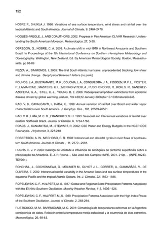 154
SOUZA, E. B., KAYANO, M. T., AMBRIZZI, T. 2005: Intraseasonal and sub monthly variability over the
eastern Amazon and Northeast Brazil during the autumn rainy season. Theoretical and Applied Climato-
logy 81: 177-191.
TEBALDI, C., HAYHOE, K.,ARBLASTER, J., MEEHL, G. 2006: Going to the extremesAn intercomparison
of model-simulated historical and future changes in extreme events. In Press, Climatic Change.
TEIXEIRA, M. S. 2004: Atividade de ondas sinópticas relacionadas a episódios de chuvas intensas na
região Sul do Brasil. Dissertação de Mestrado-Meteorologia. INPE, São Jose dos Campos. 94 pp.
TRENBERTH, K. 2005: Uncertainty in hurricanes and global warming, Science, 308, 1753-1754
TUCCI, C.E.M. 2003: Variabilidade e mudanças de cima no semi-árido. Clima e Recursos Hídricos. Edi-
tores. C. Tucci e B. Braga. Coleção ABRH Vol. 9, Porto Alegre, RS, pp. 1-22.
TUCCI, C. E. M., CLARKE, R. T. 1998: Environmental issues in the La Plata Basin. Water Resources
Development, 14, 157-174.
UK MET OFFICE, 2005; Climate change, rivers and rainfall. Recent research on climate change science
from the Hadley Centre. December 2005. UK Met Office, Exeter.
UVO, C. R. B., REPELLI, C. A., ZEBIAK, S., KUSHNIR, Y. 1998: The relationship between tropical Pacific and
Atlantic SST and Northeast Brazil monthly precipitation. Journal of Climate, 11: 551-562
VICTORIA, R., MARTINELLI, L., MORAES, J., BALLESTER, M. V., KRUSHCHE, A., PELLEGRINO, G.,
ALMEIDA, R., RICHEY, J. 1998: Surface air temperature variations in the Amazon region and its border
during this century. Journal of Climate , 11: 1105–1110, 1998.
VINCENT, L., PETERSON, T. C., BARROS, V. R., MARINO, M. B., RUSTICUCCI, M., MIRANDA G., RA-
MIREZ E., ALVES L. M., AMBRIZZI T., BAEZ, J., BARBOSA DE BRITO, J. I, BERLATO, M., GRIMM, A.
M., JAILDO DOS ANJOS, R., MARENGO, J. A., MEIRA, C., MOLION, L., MUNCUNIL, D. F., NECHET, D.,
REBELLO, E., ABREU DE SOUSA, J., ANUNCIAÇÃO, Y. M. T., QUINTANA, J., SANTOS, J., ONTANEDA,
G., BAEZ, J., CORONEL, G., GARCIA, V. L., VARILLAS, I. T., BIDEGAIN, M., CORRADI, V., HAYLOCK,
M. R., KAROLY, D. 2005: Observed Trends in Indices of Daily Temperature Extremes in South America,
1960-2002. Journal of Climate. 19, 1490-1512.
VOLDOIRE, A., ROYER J. F. 2004: Tropical deforestation and Climate Variability. Climate Dynamics, 22,
857-874.
VOROSMARTY, C., WILLMOTT, C., CHOUDHURY, B., SCHLOSS, A., STEARNS, T., ROBERTSON, S.,
DORMAN, T. 1996: Analysing the discharge regime of a large tropical river trough remote sensing, ground
climatic data, and modeling. Water Resour Res, 32, 3137-3150.
WANG, B. 1995: Interdecadal changes in El Niño onset in the last four decades. Journal of Climate,
8:267-285.
WAGNER, R. 1996: Decadal-scale trends in mechanisms controlling meridional sea surface temperature
gradients in the tropical Atlantic. J Geophys Res 101: 16683-16694.
 