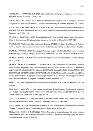 155
WEBSTER, P. J., HOLLAND, G. J., CURRY, J. A., CHANG, H. -R. 2005: Changes in Tropical cyclone,
number and duration and intensity in a warming environment. Science, 309, 1844-1846.
WILLIAMS, E., DALL’ANTONIA, A., DALL’ANTONIA V., DE ALMEIDA J., SUAREZ, F., LIEBMANN, B.,
MALHADO, A. 2005: The Drought of the Century in the Amazon Basin: An Analysis of the Regional Va-
riation of Rainfall in South America in 1926. Acta Amazonica 35(2): 231 – 238.
XAVIER, T. M. B. S. 2001: Tempo de Chuva. Estudos climáticos e de previsão para o Ceará e Nordeste
setentrional. ABC Editora, Fortaleza, Ceará, 2003, 461 pp.
XAVIER, T. M. B. S., SILVA DIAS, M. A. F., XAVIER, A. F. S. 1992: Tendências da Pluviometria na Grande
São Paulo e a Influência dos Processos de Urbanização e Industrialização. ar maiúscula de todas) Anais,
(pôr em itálico) VII Congresso Brasileiro de Mete orologia, V1, 220-224.
XAVIER, T. M. B. S , XAVIER, A. F. S., SILVA DIAS, M. A. F. 1994: Evolução da Precipitação Diária num
Ambiente urbano: O Caso da Cidade de São Paulo. Revista Brasileira de Meteorologia, 9, 44- 53.
ZENG, N. 1999: Seasonal cycle and interannual variability in the Amazon hydrologic cycle. J Geophys
Res, 104, 9097-9106
ZHANG, H., HENDERSON-SELLERS, A., MCGUFFIE, K, 2001: The compounding effects of tropical
deforestation and greenhouse warming on Climate, Climatic Change 49: 309–338.
ZHOU, J., LAU K. M. 2001: Principal modes of interannual and Decadal variability of summer rainfall over
South America, Int J Climatol 21: 1623-1644.
 