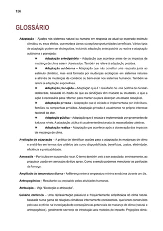 158
t	 (Clima) Avaliação de Impacto – Prática de identificar e avaliar as conseqüências
benéficas e danosas à mudança de clima nos sistemas naturais e humanos.
t	 (Clima) Impactos – Conseqüências da mudança de clima nos sistemas naturais
e humanos. Dependendo da consideração de adaptação, pode ser distinguido entre os
impactos potenciais e residuais.
Impactos potenciais – Todos os impactos que ocorram, dado uma mudança projetada no clima, sem
considerar adaptação.
Impactos residuais – Os impactos de mudança de clima que ocorreriam após a 	adaptação.
Convenção-Quadro das Nações Unidas sobre Mudança do Clima (UNFCCC) de 1992 faz parte de
uma série de acordos por meio dos quais países do mundo inteiro estão se unindo para enfrentar
esse desafio. Outros acordos tratam de questões como a poluição dos oceanos, a degradação
da terra, danos na camada de ozônio e a rápida extinção de espécies animais e vegetais. A
Convenção sobre Mudança do Clima enfoca um problema especialmente inquietante: a intensi-
ficação do efeito estufa. Entre as conseqüências possíveis estão: um aumento na temperatura
média da superfície da Terra e mudanças nos padrões climáticos mundiais a afetar os extremos.
Outros efeitos, ainda imprevistos, não podem ser descartados.
CO2 equivalente –Aconcentração de CO2 que causaria a mesma quantidade de forçamento radiativo
que uma dada mistura de CO2 e outros gases de efeito estufa.
Desmatamento – Conversão da floresta em não-floresta. Para uma discussão do termo floresta e
termos relacionados tais como florestamento, reflorestamento, e desmatamento; veja o Relató-
rio Especial do IPCC sobre o Uso da Terra, Mudança no Uso da Terra e Área Florestal (IPCC,
2000).
Desertificação – Degradação da terra em áreas áridas, semi-áridas e sub-úmidas secas resultantes
de vários fatores, incluindo variações de clima de atividades humanas. Além disso, a UNCCD
(Convenção das Nações Unidas de Combate à Desertificação) define a degradação da terra
como a redução ou perda de áreas em áridas, semi-áridas e áreas sub-úmidas, da produtivi-
dade e complexidade econômica de abastecimento de chuva das colheitas, safras irrigadas,
ou extensão, pastagem, floresta e matas resultantes do uso da terra ou de um processo ou
combinação de processos, incluindo processos surgidos de atividades humanas e padrões de
habitação, tais como: (i) erosão do solo causada pelo vento e/ou pela água; (ii) deterioração
das propriedades físicas, químicas e biológicas ou econômicas do solo; e (iii) grandes perdas
da vegetação natural.
Detecção e atribuição – O clima varia continuamente em todas as escalas de tempo. A detecção
da mudança de clima é o processo de demonstrar que o clima tem mudado em alguns sensos
estatísticos definidos, sem fornecer uma razão para tal mudança. A atribuição de causas de
mudança de clima é o processo de estabelecer as causas mais prováveis para a mudança
detectada com algum nível definido de confiança.
 