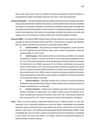 159
Dióxido de carbono (CO2) – Gás de ocorrência natural, também um produto derivado da queima de
combustíveis fósseis e biomassa, bem como de mudanças no uso da terra e processos industriais.
É o principal gás antropogênico de efeito estufa que afeta o balanço da radiação da Terra.
Ecossistema – Sistema distinto de interação de organismos vivos, juntamente com seu meio ambiente
físico. Os limites que denominam ecossistema são um pouco arbitrários, dependendo do foco
de interesse do estudo. Desta forma a extensão de um ecossistema pode variar de pequenas
escalas espaciais até o tamanho da Terra toda.
Efeito estufa – Em longo prazo, a Terra deve irradiar energia para o espaço na mesma proporção
em que a absorve do sol. A energia solar chega na forma de radiação de ondas curtas. Parte
dessa radiação é refletida e repelida pela superfície terrestre e pela atmosfera. A maior parte
dela, contudo, passa diretamente pela atmosfera para aquecer a superfície terrestre. A Terra se
livra dessa energia, mandando-a de volta para o espaço, na forma de irradiação infravermelha
de ondas longas. A maior parte da irradiação infravermelha que a Terra emite é absorvida pelo
vapor d’água, pelo dióxido de carbono e outros “gases de efeito estufa” que existem naturalmente
na atmosfera. Esses gases impedem que a energia passe diretamente da superfície terrestre
para o espaço. Como conseqüência de um aumento da emissão de gases de efeito estufa
(dióxido de carbono e metano principalmente) a atmosfera aumenta a capacidade da absorver
mais irradiação infravermelha, e isso tende a perturbar a forma com que o clima mantém esse
equilíbrio entre a energia que entra e a energia que sai. A intensificação do efeito estufa faz que
uma maior quantidade de irradiação infravermelha e o fato que a energia não pode simplesmente
acumular determina um aquecimento da atmosfera.
El Niño - Oscilação Sul (ENSO) – El Niño, em seu significado original, representa o aquecimento
das águaa superficiais do Oceano Pacifico tropical o Pacifico central e leste ao longo da costa
do Equador e do Peru, mudando a circulação e chuvas a nível regional e global e afetando a
indústria de pesca local. Este evento oceânico está associado com a flutuação de um padrão
e circulação da pressão da superfície intertropical nos oceanos Índico e Pacífico, chamado de
Oscilação Sul. Este fenômeno da junção oceano-atmosfera é coletivamente conhecido como
El Niño – Oscilação Sul, ou ENSO. Durante um evento El Niño, o transporte predominante dos
ventos enfraquece e a contra-corrente equatorial se fortalece, causando o aquecimento das
águas na área da Indonésia e flui em direção ao leste e cobre as águas frias da corrente do Peru.
Este evento tem grande impacto no vento, na temperatura da superfície do mar e nos padrões
de precipitação no Pacífico tropical. Tem efeitos climáticos através da região do Pacífico e em
muitas outras partes do mundo. O oposto de um evento El Niño é chamado de La Niña.
Evapotranspiração – O processo combinado de perda de água para atmosfera causada pela evapo-
ração a partir da superfície do solo e pela transpiração das plantas.
Evento extremo de clima – Evento que é raro dentro de sua distribuição de referência estatística num
lugar em particular. Definições variam, mas um evento extremo de clima normalmente seria raro
ou mais raro do que 10º ou 90º percentil. Por definição, as características do que é chamado
evento extremo de clima podem variar de lugar para lugar. Um evento extremo de clima é uma
 