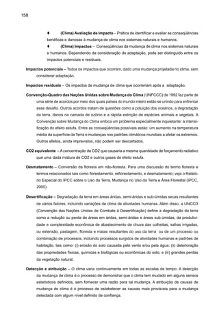160
média de um número de eventos do tempo sobre um certo período, uma média que é extrema
por si só (ex.: chuva sobre a estação).
Forçamento radiativo – Medida simples da importância de um mecanismo potencial de mudança do
clima. O forçamento radiativo é a perturbação do balanço de energia do sistema Terra-atmosfera
(em Wm-2) em seguida, por exemplo, a uma mudança da concentração de dióxido de carbono
ou uma mudança da radiação do Sol; o sistema climático responde a um forçamento radiativo
de modo a restabelecer o balanço de energia. Um forçamento radiativo positivo tende a aque-
cer a superfície e um forçamento radiativo negativo tende a esfriar a superfície. O forçamento
radiativo é normalmente citado como um valor médio global e anual. Uma definição mais preci-
sa do forçamento radiativo, como utilizada nos relatórios do IPCC, é a perturbação do balanço
de energia do sistema superfície-troposfera, após permitir que a estratosfera reajuste-se a um
estado de equilíbrio radiativo médio global (ver Capítulo 4 do IPCC 1994). Chamado às vezes
de “forçamento climático”.
Gás de efeito estufa - Gás que absorve radiação em comprimentos de ondas específicos dentro do
espectro de radiação (radiação infravermelha) emitido pela superfície da Terra e pelas nuvens.
O gás, por sua vez, emite radiação infravermelha de um nível onde a temperatura é mais baixa
do que a da superfície. O efeito líquido é um aprisionamento local de parte da energia absorvida
e uma tendência a aquecer a superfície planetária. Vapor d’água (H2O), dióxido de carbono
(CO2), óxido nitroso (N2O), metano (CH4) e ozônio troposférico (O3) são os principais gases
de efeito estufa na atmosfera da Terra.
Incerteza – Expressão do grau ao qual um valor (ex.: o futuro estado do sistema climático) é desco-
nhecido. Incerteza pode resultar de uma falha na informação ou de um desconhecimento sobre
o que se sabe ou mesmo do que se pode saber. Pode ter muitos tipos de fontes, de erros de-
termináveis em detalhes de conceitos ou terminologia ambiguamente definidos, ou projeções
incertas do comportamento humano. Incerteza pode, conseqüentemente, ser representada por
medidas quantitativas (ex.: um limite de valores calculados por vários modelos) ou por decla-
rações qualitativas.
Modelo climático – Representação numérica do sistema de clima baseada e das suas propriedades
físicas, químicas e biológicas de seus componentes, e seus processos de interação e regeneração,
e conta para todos ou algumas de suas propriedades conhecidas. O sistema de clima pode ser
representado pelos modelos de complexidade variada; por exemplo, para qualquer componente
ou combinação de componentes, uma hierarquia de modelos pode ser identificada, diferenciando
em aspectos tais como número de dimensões espaciais, a extensão aos quais os processos físi-
cos, químicos ou biológicos são explicitamente representados, ou o nível ao qual as parametriza-
ções empíricas estão envolvidas. Os modelos de Circulação Geral Acoplados atmosfera-oceano
(AOGCMs) fornecem uma representação compreensiva do sistema de clima. Há uma evolução
em direção aos modelos mais complexos com biologia e química ativas. Os modelos de clima são
aplicados como uma ferramenta de pesquisa, para estudar e simular o clima, mas também com
propostas operacionais, incluindo previsões mensais, sazonais e interanuais.
 